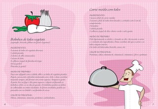 Carne moída com talos
                                                                          INGREDIENTES:
                                                                          1 xícara (chá) de carne moída;
                                                                          3 xícaras (chá) de talos bem lavados e cortados com 3 cm de
                                                                          comprimento;
                                                                          2 tomates;
                                                                          1 cebola picada;
                                                                          2 colheres (sopa) de óleo; cheiro-verde e sal a gosto.

                                                                          MODO DE PREPARO:
    Bolinhos de talos vegetais                                            Frite ligeiramente a cebola e o tomate no óleo. Acrescente a carne
                                                                          e o restante dos ingredientes. Deixe cozinhar até que a carne e os
    (espinafre, brócolis, folhas em geral e legumes)
                                                                          talos estejam macios.
    INGREDIENTES:                                                         Use talos de beterraba, brócolis, couve, etc.
    3 xícaras de talos de vegetais diversos;
    1 cebola picada;                                                      VALOR NUTRICIONAL:
    2 dentes de alho amassados;                                           Proteínas, cálcio, vitamina K, vitamina E, vitamina C, ferro e potássio.
    1 xícara de leite;
    4 colheres (sopa) de farinha de trigo;
    Sal (a gosto);
    Pimenta (a gosto).

    MODO DE PREPARO:
    Faça um refogado com a cebola, alho e os talos de vegetais picados.
    Depois, acrescente a farinha misturada com o leite e deixe cozinhar
    mexendo sempre, até formar um creme espesso. Tempera a gosto.
    À parte, leve ao fogo o óleo para aquecer e depois vá fazendo os
    bolinhos e frite-os no óleo já quente. Os bolinhos podem ser feitos
    às colheradas ou então enrolados. Se forem enrolados, podem ser
    passados em ovo batido e na farinha de rosca.
    VALOR NUTRICIONAL:
    Fibras, vitaminas, minerais, proteína e carboidratos.

6                                                                                                                                                    7
 