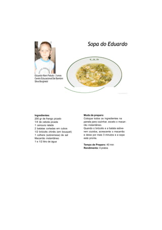 Sopa do Eduardo




Eduardo Klein Paludo - 3 anos
Centro Educacional Dei Bambini
Silva Borghelot




Ingredientes:                      Modo de preparo:
200 gr de frango picado            Coloque todos os ingredientes na
1/4 de cebola picada               panela para cozinhar, exceto o macar-
1 cenoura ralada                   rão instantâneo.
2 batatas cortadas em cubos        Quando o brócolis e a batata estive-
1/2 brócolis chinês (em bouquet)   rem cozidos, acrescente o macarrão
1 colhere (sobremesa) de sal       e deixe por mais 3 minutos e a sopa
Macarrão instantâneo               está pronta.
1 e 1/2 litro de água
                                   Tempo de Preparo: 40 min
                                   Rendimento: 4 pratos
 