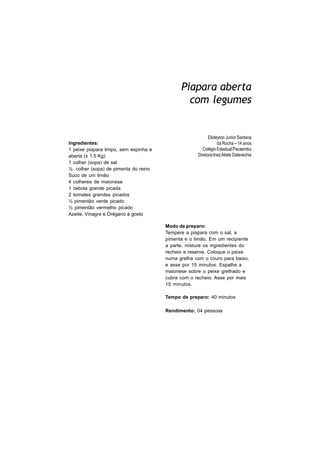 Piapara aberta
                                               com legumes


                                                          Elicleyton Junior Santana
Ingredientes:                                                   da Rocha – 14 anos
1 peixe piapara limpo, sem espinha e                   Colégio Estadual Pacaembu
aberta (± 1,5 Kg)                                   Diretora:Inez Aliete Dalavechia
1 colher (sopa) de sal
½ colher (sopa) de pimenta do reino
Suco de um limão
4 colheres de maionese
1 cebola grande picada
2 tomates grandes picados
½ pimentão verde picado
½ pimentão vermelho picado
Azeite, Vinagre e Orégano à gosto

                                       Modo de preparo:
                                       Tempere a piapara com o sal, a
                                       pimenta e o limão. Em um recipiente
                                       a parte, misture os ingredientes do
                                       recheio e reserve. Coloque o peixe
                                       numa grelha com o couro para baixo,
                                       e asse por 15 minutos. Espalhe a
                                       maionese sobre o peixe grelhado e
                                       cubra com o recheio. Asse por mais
                                       15 minutos.

                                       Tempo de preparo: 40 minutos

                                       Rendimento: 04 pessoas
 