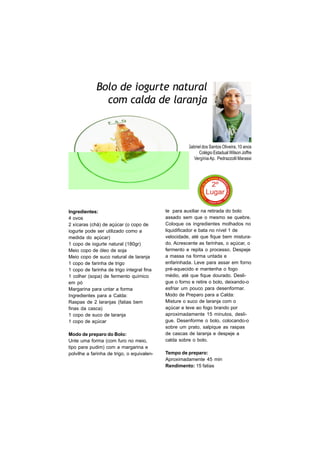 Bolo de iogurte natural
               com calda de laranja



                                                      Gabriel dos Santos Oliveira, 10 anos
                                                            Colégio Estadual Wilson Joffre
                                                         Vergínia Ap. Pedrazzolli Marassi




Ingredientes:                               te para auxiliar na retirada do bolo
4 ovos                                      assado sem que o mesmo se quebre.
2 xícaras (chá) de açúcar (o copo de        Coloque os ingredientes molhados no
iogurte pode ser utilizado como a           liquidificador e bata no nível 1 de
medida do açúcar)                           velocidade, até que fique bem mistura-
1 copo de iogurte natural (180gr)           do. Acrescente as farinhas, o açúcar, o
Meio copo de óleo de soja                   fermento e repita o processo. Despeje
Meio copo de suco natural de laranja        a massa na forma untada e
1 copo de farinha de trigo                  enfarinhada. Leve para assar em forno
1 copo de farinha de trigo integral fina    pré-aquecido e mantenha o fogo
1 colher (sopa) de fermento químico         médio, até que fique dourado. Desli-
em pó                                       gue o forno e retire o bolo, deixando-o
Margarina para untar a forma                esfriar um pouco para desenformar.
Ingredientes para a Calda:                  Modo de Preparo para a Calda:
Raspas de 2 laranjas (fatias bem            Misture o suco de laranja com o
finas da casca)                             açúcar e leve ao fogo brando por
1 copo de suco de laranja                   aproximadamente 15 minutos, desli-
1 copo de açúcar                            gue. Desenforme o bolo, colocando-o
                                            sobre um prato, salpique as raspas
Modo de preparo do Bolo:                    de cascas de laranja e despeje a
Unte uma forma (com furo no meio,           calda sobre o bolo.
tipo para pudim) com a margarina e
polvilhe a farinha de trigo, o equivalen-   Tempo de preparo:
                                            Aproximadamente 45 min
                                            Rendimento: 15 fatias
 