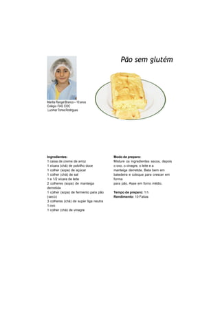 Pão sem glutém




Marilia Rangel Branco – 10 anos
Colégio FAG COC
Lucimar Torres Rodrigues




Ingredientes:                           Modo de preparo:
1 caixa de creme de arroz               Misture os ingredientes secos, depois
1 xícara (chá) de polvilho doce         o ovo, o vinagre, o leite e a
1 colher (sopa) de açúcar               manteiga derretida. Bata bem em
1 colher (chá) de sal                   batedeira e coloque para crescer em
1 e 1/2 xícara de leite                 forma
2 colheres (sopa) de manteiga           para pão. Asse em forno médio.
derretida
1 colher (sopa) de fermento para pão    Tempo de preparo: 1 h
(seco)                                  Rendimento: 10 Fatias
3 colheres (chá) de super liga neutra
1 ovo
1 colher (chá) de vinagre
 