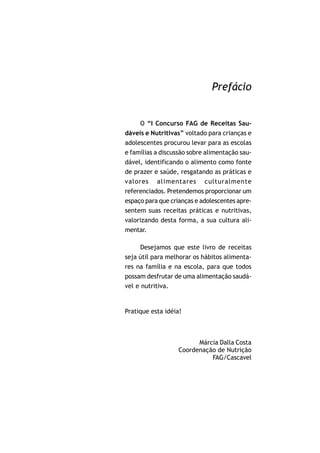 Prefácio


     O “I Concurso FAG de Receitas Sau-
dáveis e Nutritivas” voltado para crianças e
adolescentes procurou levar para as escolas
e famílias a discussão sobre alimentação sau-
dável, identificando o alimento como fonte
de prazer e saúde, resgatando as práticas e
valores alimentares culturalmente
referenciados. Pretendemos proporcionar um
espaço para que crianças e adolescentes apre-
sentem suas receitas práticas e nutritivas,
valorizando desta forma, a sua cultura ali-
mentar.

      Desejamos que este livro de receitas
seja útil para melhorar os hábitos alimenta-
res na família e na escola, para que todos
possam desfrutar de uma alimentação saudá-
vel e nutritiva.


Pratique esta idéia!



                         Márcia Dalla Costa
                   Coordenação de Nutrição
                             FAG/Cascavel
 