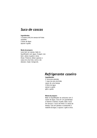 Suco de cascas
Ingredientes:
3 xícaras (chá) de cascas de frutas
variadas
2 litros de água
açúcar à gosto



Modo de preparo:
Lave bem as cascas, bata no
liquidificador com água. A seguir, coe
bem, adoce à gosto e sirva.
Dicas: Pode-se utilizar apenas a
casca de uma fruta, como a de
abacaxi, maçã, manga etc.




                                      Refrigerante caseiro
                                      Ingredientes:
                                      4 cenouras grandes
                                      1 copo de suco de limão
                                      casca de uma laranja
                                      3 litros de água
                                      açúcar a gosto
                                      gelo a gosto



                                      Modo de preparo:
                                      Bata no liquidificador as cenouras com 2
                                      copos de água. Coe em um guardanapo
                                      e reserve o resíduo. A parte, bata o suco
                                      de cenoura, o suco de limão e a casca de
                                      laranja. Coe em peneira e acrescente o
                                      restante da água, o açúcar, o gelo e sirva.
 