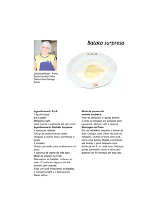 Batata surpresa
       FOTO
       DO
       ALUNO




Júlia Zenatti Bueno – 8 anos
Escola Conceito Criativo
Diretora: Mirian Santiago
Soares




Ingredientes do Purê:                     Modo de preparo do
1 kg de batata                            recheio surpresa:
Sal à gosto                               Rale as cenouras, o queijo branco
Margarina light                           e corte os tomates em pedaços bem
Leite quente o suficiente até dar ponto   pequenos. Misture tudo e reserve.
Ingredientes do Recheio Surpresa:         Montagem do Prato:
4 cenouras raladas                        Em um refratário, espalhe o creme de
100 gr de queijo branco ralado            leite. Coloque uma colher de purê no
Orégano e outras ervas aromáticas à       refratário, recheie e feche com purê,
gosto                                     como uma batata. Repita o processo
2 tomates                                 até acabar o purê deixando uma
Queijo parmesão para acabamento do        distância de 3 cm cada uma. Salpique
prato.                                    queijo parmesão ralado e leve para
1 caixinha de creme de leite light        gratinar por 15 minutos em fogo alto.
Modo de preparo do Purê:
Descasque as batatas, corte-as ao
meio. Cozinhe em água e sal até
ficarem bem macias.
Faça um purê misturando as batatas,
a margarina light e o leite quente.
Deixe esfriar.
 
