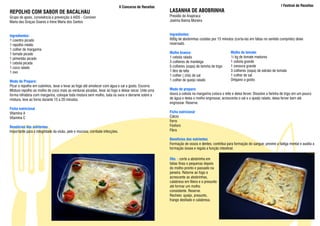 II Concurso de Receitas                                                                                I Festival de Receitas
REPOLHO COM SABOR DE BACALHAU                                                                         LASANHA DE ABOBRINHA
Grupo de apoio, convivência e prevenção à AIDS - Conviver                                             Presídio de Arapiraca
Maria das Graças Soares e Irene Maria dos Santos                                                      Joelma Baima Moreira



Ingredientes:                                                                                         Ingredientes:
1 coentro picado                                                                                      600g de abobrinhas cozidas por 15 minutos (corta-las em fatias no sentido comprido) deixe
1 repolho médio                                                                                       reservado.
1 colher de margarina
1 tomate picado                                                                                       Molho branco:                             Molho de tomate:
1 pimentão picado                                                                                     1 cebola ralada                           ½ kg de tomate maduros
1 cebola picada                                                                                       3 colheres de manteiga                    1 cebola grande
1 coco ralado                                                                                         5 colheres (sopa) de farinha de trigo     1 cenoura grande
1 ovo                                                                                                 1 litro de leite                          3 colheres (sopa) de extrato de tomate
                                                                                                      1 colher ( chá) de sal                    1 colher de sal
Modo de Preparo:                                                                                      1 colher de queijo ralado                 Orégano a gosto.
Picar o repolho em cubinhos, lavar e levar ao fogo até amolecer com água e sal a gosto. Escorra.
Misture repolho ao molho de coco mais as verduras picadas, levar ao fogo e deixar secar. Unte uma     Modo de preparo:
forma refratária com margarina, coloque toda mistura sem molho, bata os ovos e derrame sobre a        doura a cebola na margarina coloca o leite e deixa ferver. Dissolve a farinha de trigo em um pouco
mistura, leve ao forno durante 15 a 20 minutos.                                                       de água e deixa o molho engrossar, acrescenta o sal e o queijo ralado, deixa ferver bem até
                                                                                                      engrossar. Reserve.
Ficha nutricional
Vitamina A                                                                                            Ficha nutricional
Vitamina C                                                                                            Cálcio
                                                                                                      Ferro
Benefícios dos nutrientes                                                                             Fósforo
Importante para a integridade da visão, pele e mucosa; combate infecções.                             Fibra

                                                                                                      Benefícios dos nutrientes
                                                                                                      Formação de ossos e dentes; contribui para formação do sangue; previne a fadiga mental e auxilia a
                                                                                                      formação óssea e regula a função intestinal.

                                                                                                      Obs. : corte a abobrinha em
                                                                                                      fatias finas e pequenas depois
                                                                                                      do molho pronto e passado na
                                                                                                      peneira. Retorne ao fogo e
                                                                                                      acrescente as abobrinhas,
                                                                                                      calabresa em fileira e o presunto
                                                                                                      até formar um molho
                                                                                                      consistente. Reserve.
                                                                                                      Recheio: queijo, presunto,
                                                                                                      frango desfiado e calabresa.
 