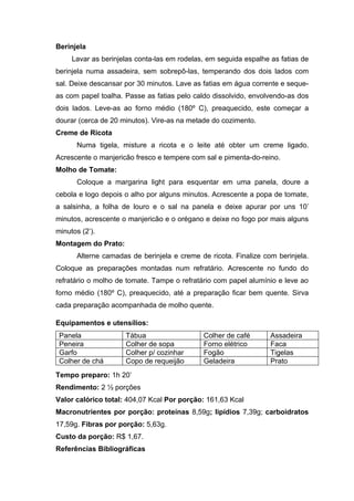 Berinjela
     Lavar as berinjelas conta-las em rodelas, em seguida espalhe as fatias de
berinjela numa assadeira, sem sobrepô-las, temperando dos dois lados com
sal. Deixe descansar por 30 minutos. Lave as fatias em água corrente e seque-
as com papel toalha. Passe as fatias pelo caldo dissolvido, envolvendo-as dos
dois lados. Leve-as ao forno médio (180º C), preaquecido, este começar a
dourar (cerca de 20 minutos). Vire-as na metade do cozimento.
Creme de Ricota
      Numa tigela, misture a ricota e o leite até obter um creme ligado.
Acrescente o manjericão fresco e tempere com sal e pimenta-do-reino.
Molho de Tomate:
      Coloque a margarina light para esquentar em uma panela, doure a
cebola e logo depois o alho por alguns minutos. Acrescente a popa de tomate,
a salsinha, a folha de louro e o sal na panela e deixe apurar por uns 10’
minutos, acrescente o manjericão e o orégano e deixe no fogo por mais alguns
minutos (2’).
Montagem do Prato:
      Alterne camadas de berinjela e creme de ricota. Finalize com berinjela.
Coloque as preparações montadas num refratário. Acrescente no fundo do
refratário o molho de tomate. Tampe o refratário com papel alumínio e leve ao
forno médio (180º C), preaquecido, até a preparação ficar bem quente. Sirva
cada preparação acompanhada de molho quente.

Equipamentos e utensílios:
 Panela              Tábua                   Colher de café       Assadeira
 Peneira             Colher de sopa          Forno elétrico       Faca
 Garfo               Colher p/ cozinhar      Fogão                Tigelas
 Colher de chá       Copo de requeijão       Geladeira            Prato
Tempo preparo: 1h 20’
Rendimento: 2 ½ porções
Valor calórico total: 404,07 Kcal Por porção: 161,63 Kcal
Macronutrientes por porção: proteínas 8,59g; lipídios 7,39g; carboidratos
17,59g. Fibras por porção: 5,63g.
Custo da porção: R$ 1,67.
Referências Bibliográficas
 