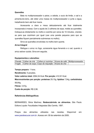 Quenelles
      Bata no multiprocessador o peixe, a cebola, o suco de limão, o sal e a
pimenta-do-reino, até obter uma massa do multiprocessador e junte a água,
trabalhando bem até ficar macia.
      Acrescente a clara e mexa delicadamente até ficar totalmente
incorporada à massa. Com a ajuda de 2 colheres de sopa, molde as quenelles.
Coloque-as diretamente no molho e cozinhe por cerca de 10 minutos, virando-
as para que cozinhem por igual (use uma panela pequena para que as
quenelles fiquem parcialmente submersas no molho).
      Sirva as quenelles envolvidas no molho bem quente.
Arroz Integral
      Refogue o arroz no fogo, acrescente água fervendo e o sal, quando o
arroz estiver cozido. Sirva em seguida.


Equipamentos e utensílios:
Panela    Colher de chá Colher p/ cozinhar Xícara de café       Multiprocessador
Fogão     Colher de sopa Copo de requeijão Xícara de chá


Tempo preparo: 1 hora.
Rendimento: 5 porções.
Valor calórico total: 2064,54 Kcal. Por porção: 412,91 Kcal.
Macronutrientes por porção: proteínas 29,15g; lipídios 7,54g; carboidratos
56,64g.
Fibras: 3,57g.
Custo da porção: R$ 2,96.


Referências Bibliográficas


BERNARDES, Silvia Martinez. Redescobrindo os alimentos. São Paulo:
Editora Loyola: Faculdades Integradas São Camilo, 1997.


Preços    dos    alimentos    utilizados   nas   receitas.     Disponível   em:
www.paodeacucar.com.br. Acesso em: 09 de setembro de 2005.
 