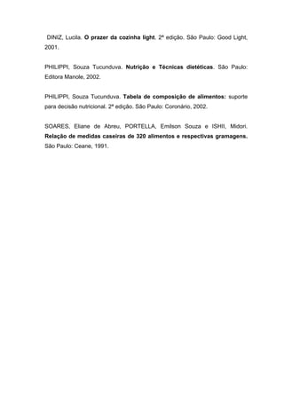 DINIZ, Lucila. O prazer da cozinha light. 2ª edição. São Paulo: Good Light,
2001.


PHILIPPI, Souza Tucunduva. Nutrição e Técnicas dietéticas. São Paulo:
Editora Manole, 2002.


PHILIPPI, Souza Tucunduva. Tabela de composição de alimentos: suporte
para decisão nutricional. 2ª edição. São Paulo: Coronário, 2002.


SOARES, Eliane de Abreu, PORTELLA, Emilson Souza e ISHII, Midori.
Relação de medidas caseiras de 320 alimentos e respectivas gramagens.
São Paulo: Ceane, 1991.
 