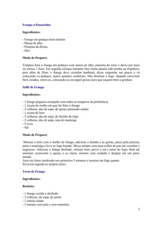 Frango a Passarinho

Ingredientes:

- Frango em pedaços bem miúdos
- Massa de alho
- Pimenta-do-Reino
- óleo

Modo de Preparo:

Tempere bem o frango em pedaços com massa de alho, pimenta do reino e deixe por mais
ou menos 1 hora. Em seguida coloque bastante óleo numa panela (não ponha na frigideira,
pois além de fritar, o frango deve cozinhar também), deixe esquentar um pouco e vá
colocando os pedaços, tantos quantos couberem. Não diminua o fogo. Quando estiverem
bem corados, retire-os, colocando-os em papel grosso para que sequem bem a gordura.

Suflê de Frango

Ingredientes:

- 1 frango pequeno ensopado com todos os temperos da preferência
- 1 xícara do molho em que foi feito o frango
- 2 colheres, das de sopa, de queijo parmesão ralado
- 1 xícara de leite
- 2 colheres, das de sopa, de farinha de trigo
- 2 colheres, das de sopa, rasa de manteiga
- 5 ovos
- Sal

Modo de Preparo:

 Misture o leite com o molho de frango, adicione a farinha e as gemas, passe pela peneira,
junte a manteiga e leve ao fogo brando. Mexa sempre com uma colher de pau até cozinhar e
engrossar. Adicione o frango desfiado, misture bem, prove o sal e retire do fogo. Bata até
amornar, acrescente o queijo e as claras, misture com cuidado e despeje em um pirex
untado.
Asse em forno moderado nos primeiros 5 minutos e termine em fogo quente.
Sirva em seguida no próprio pirex.

Torta de Frango

Ingredientes:

Recheio:

- 1 frango cozido e desfiado
- 3 colheres, de sopa, de azeite
- 1 cebola ralada
- 3 tomates sem pele e sem sementes
                                                                                        2
 