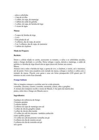 - salsa e cebolinha
- 1 lata de ervilha
- 1 colher, de sopa, de manteiga
- 1 tablete de caldo de galinha
- 1 colher, de sopa, de farinha de trigo
- 1 xícara de água

Massa:

- 3 copos de farinha de trigo
- 1 ovo
- Uma pitada de sal
- 3 colheres, das de sopa, de azeite
- 2 ou 3 colheres, das de sopa, de maionese
- 1 tablete de claybom

Modo de Preparo:

Recheio:

Doure a cebola ralada no azeite, acrescente os tomates, a salsa e as cebolinhas picadas,
junte o frango desfiado e a ervilha. Deixe refogar. à parte, derreta a manteiga, o caldo de
galinha e a farinha de trigo dissolvida na água (mexa até formar um creme).
Massa:
Amasse com a mão a farinha de trigo, a gema do ovo, o claybom, o azeite, sal e maionese,
até dá ponto. Forre uma assadeira com metade da massa, coloque o recheio e cubra com o
restante da massa. Pincele com gema e asse em forno preaquecido (220 graus) por 35
minutos ou até a torta ficar dourada.

Frango Indiano

Não se imagina começar a cozinhar sem ter a mão pimenta
vermelha, cúrcuma, coentro, cominho, mostarda, cebola, alho e gengibre.
A mistura dos temperos recebe o nome de Masala. E faz parte da maioria dos
pratos, entre eles o frango em Masala seco.x

Ingredientes:

4 pedaços de sobrecoxa de frango
2 tomates grandes
2 cebolas médias
2 colheres de sopa de manteiga sem sal
1 colher de chá de gengibre ralado
1 colher de chá de alho moído
1/2 colher de café de cúrcuma - também conhecido
como açafrão goiano
1/2 colher de café de pimenta vermelha em pó
2 colheres de chá de coentro em pó
2 colheres de chá de cominho em pó
sal a gosto
                                                                                         3
 