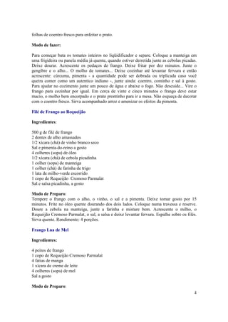 folhas de coentro fresco para enfeitar o prato.

Modo de fazer:

Para começar bata os tomates inteiros no liqüidificador e separe. Coloque a manteiga em
uma frigideira ou panela média já quente, quando estiver derretida junte as cebolas picadas.
Deixe dourar. Acrescente os pedaços de frango. Deixe fritar por dez minutos. Junte o
gengibre e o alho... O molho de tomates... Deixe cozinhar até levantar fervura e então
acrescente: cúrcuma, pimenta - a quantidade pode ser dobrada ou triplicada caso você
queira comer como um autentico indiano -, junte ainda: coentro, cominho e sal à gosto.
Para ajudar no cozimento junte um pouco de água e abaixe o fogo. Não descuide... Vire o
frango para cozinhar por igual. Em cerca de vinte e cinco minutos o frango deve estar
macio, o molho bem encorpado e o prato prontinho para ir a mesa. Não esqueça de decorar
com o coentro fresco. Sirva acompanhado arroz e amenizar os efeitos da pimenta.

Filé de Frango ao Requeijão

Ingredientes:

500 g de filé de frango
2 dentes de alho amassados
1/2 xícara (chá) de vinho branco seco
Sal e pimenta-do-reino a gosto
4 colheres (sopa) de óleo
1/2 xícara (chá) de cebola picadinha
1 colher (sopa) de manteiga
1 colher (chá) de farinha de trigo
1 lata de milho-verde escorrido
1 copo de Requeijão Cremoso Parmalat
Sal e salsa picadinha, a gosto

Modo de Preparo:
Tempere o frango com o alho, o vinho, o sal e a pimenta. Deixe tomar gosto por 15
minutos. Frite no óleo quente dourando dos dois lados. Coloque numa travessa e reserve.
Doure a cebola na manteiga, junte a farinha e misture bem. Acrescente o milho, o
Requeijão Cremoso Parmalat, o sal, a salsa e deixe levantar fervura. Espalhe sobre os filés.
Sirva quente. Rendimento: 4 porções.

Frango Lua de Mel

Ingredientes:

4 peitos de frango
1 copo de Requeijão Cremoso Parmalat
4 fatias de manga
1 xícara de creme de leite
4 colheres (sopa) de mel
Sal a gosto

Modo de Preparo:
                                                                                          4
 