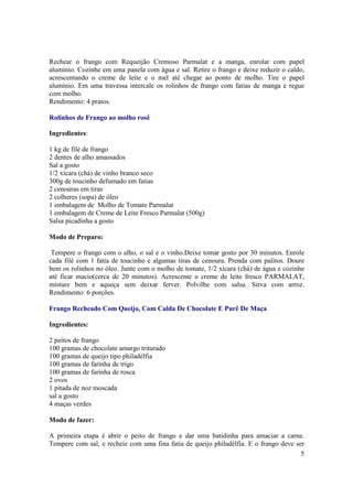 Rechear o frango com Requeijão Cremoso Parmalat e a manga, enrolar com papel
alumínio. Cozinhe em uma panela com água e sal. Retire o frango e deixe reduzir o caldo,
acrescentando o creme de leite e o mel até chegar ao ponto de molho. Tire o papel
alumínio. Em uma travessa intercale os rolinhos de frango com fatias de manga e regue
com molho.
Rendimento: 4 pratos.

Rolinhos de Frango ao molho rosê

Ingredientes:

1 kg de filé de frango
2 dentes de alho amassados
Sal a gosto
1/2 xícara (chá) de vinho branco seco
300g de toucinho defumado em fatias
2 cenouras em tiras
2 colheres (sopa) de óleo
1 embalagem de Molho de Tomate Parmalat
1 embalagem de Creme de Leite Fresco Parmalat (500g)
Salsa picadinha a gosto

Modo de Preparo:

 Tempere o frango com o alho, o sal e o vinho.Deixe tomar gosto por 30 minutos. Enrole
cada filé com 1 fatia de toucinho e algumas tiras de cenoura. Prenda com palitos. Doure
bem os rolinhos no óleo. Junte com o molho de tomate, 1/2 xícara (chá) de água e cozinhe
até ficar macio(cerca de 20 minutos). Acrescente o creme de leite fresco PARMALAT,
misture bem e aqueça sem deixar ferver. Polvilhe com salsa. Sirva com arroz.
Rendimento: 6 porções.

Frango Recheado Com Queijo, Com Calda De Chocolate E Purê De Maça

Ingredientes:

2 peitos de frango
100 gramas de chocolate amargo triturado
100 gramas de queijo tipo philadélfia
100 gramas de farinha de trigo
100 gramas de farinha de rosca
2 ovos
1 pitada de noz moscada
sal a gosto
4 maças verdes

Modo de fazer:

A primeira etapa é abrir o peito de frango e dar uma batidinha para amaciar a carne.
Tempere com sal, e recheie com uma fina fatia de queijo philadélfia. E o frango deve ser
                                                                                       5
 