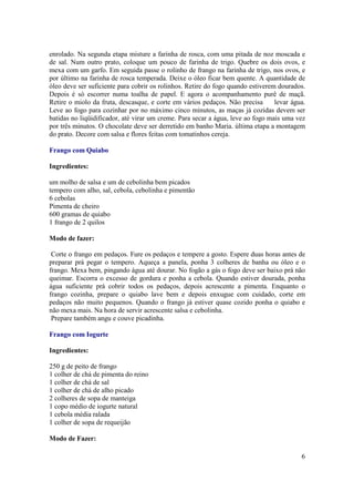 enrolado. Na segunda etapa misture a farinha de rosca, com uma pitada de noz moscada e
de sal. Num outro prato, coloque um pouco de farinha de trigo. Quebre os dois ovos, e
mexa com um garfo. Em seguida passe o rolinho de frango na farinha de trigo, nos ovos, e
por último na farinha de rosca temperada. Deixe o óleo ficar bem quente. A quantidade de
óleo deve ser suficiente para cobrir os rolinhos. Retire do fogo quando estiverem dourados.
Depois é só escorrer numa toalha de papel. E agora o acompanhamento purê de maçã.
Retire o miolo da fruta, descasque, e corte em vários pedaços. Não precisa       levar água.
Leve ao fogo para cozinhar por no máximo cinco minutos, as maças já cozidas devem ser
batidas no liqüidificador, até virar um creme. Para secar a água, leve ao fogo mais uma vez
por três minutos. O chocolate deve ser derretido em banho Maria. última etapa a montagem
do prato. Decore com salsa e flores feitas com tomatinhos cereja.

Frango com Quiabo

Ingredientes:

um molho de salsa e um de cebolinha bem picados
tempero com alho, sal, cebola, cebolinha e pimentão
6 cebolas
Pimenta de cheiro
600 gramas de quiabo
1 frango de 2 quilos

Modo de fazer:

 Corte o frango em pedaços. Fure os pedaços e tempere a gosto. Espere duas horas antes de
preparar prá pegar o tempero. Aqueça a panela, ponha 3 colheres de banha ou óleo e o
frango. Mexa bem, pingando água até dourar. No fogão a gás o fogo deve ser baixo prá não
queimar. Escorra o excesso de gordura e ponha a cebola. Quando estiver dourada, ponha
água suficiente prá cobrir todos os pedaços, depois acrescente a pimenta. Enquanto o
frango cozinha, prepare o quiabo lave bem e depois enxugue com cuidado, corte em
pedaços não muito pequenos. Quando o frango já estiver quase cozido ponha o quiabo e
não mexa mais. Na hora de servir acrescente salsa e cebolinha.
 Prepare também angu e couve picadinha.

Frango com Iogurte

Ingredientes:

250 g de peito de frango
1 colher de chá de pimenta do reino
1 colher de chá de sal
1 colher de chá de alho picado
2 colheres de sopa de manteiga
1 copo médio de iogurte natural
1 cebola média ralada
1 colher de sopa de requeijão

Modo de Fazer:

                                                                                          6
 