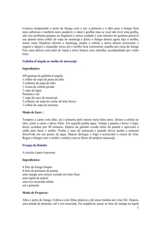 Comece temperando o peito de frango com o sal, a pimenta e o alho para o frango ficar
mais saboroso e também mais saudável, o ideal é grelhar mas se você não tiver uma grelha,
não tem problema prepara na frigideira o único cuidado é usar mínimo de gordura possível
use apenas meia colher de sopa de manteiga e deixe o frango dourar agora faça o molho,
numa outra frigideira derreta a manteiga, ponha a cebola e deixe dourar acrescente o
iogurte e depois o requeijão mexa até o molho ficar consistente espalhe por cima do frango
Fica uma delícia com purê de maçã e arroz branco com salsinha, acompanhado por vinho
tinto.

Galinha-d’angola ao molho de maracujá

Ingredientes:

450 gramas de galinha-d’angola
1 colher de sopa de pasta de alho
3 colheres de sopa de óleo
1 xícara de cebola picada
1 copo de água
Pimenta e sal
1 copo de suco de maracujá
3 colheres de sopa de creme de leite fresco
1 colher de sopa de maisena

Modo de fazer :

Tempere a carne com alho, sal e pimenta pelo menos meia hora antes. Doure a cebola no
óleo, junte a carne e deixe fritar. Em seguida ponha água. Tampe a panela e baixe o fogo,
deixe cozinhar por 40 minutos. Depois da galinha cozida retire da panela e aproveite o
caldo para fazer o molho. Ponha o suco de maracujá e quando ferver ponha a maisena
dissolvida em um pouco de água. Depois desligue o fogo e acrescente o creme de leite.
Regue o frango com o molho e enfeite com as flores do próprio maracujá.

Frango da Rainha

A receita é para 4 pessoas.

Ingredientes:

4 filés de frango limpos
4 tiras de presunto de parma
uma manga sem caroço cortada em tiras finas
uma tigela de açúcar
uma noz moscada ralada
sal e pimenta

Modo de Preparar:

Abra o peito de frango. Cubra-o com filme plástico e dê umas batidas até virar filé. Depois,
uma pitada de pimenta, sal e noz moscada. Na seqüência, passe as tiras de manga na tigela
                                                                                          7
 
