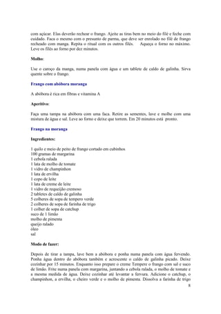 com açúcar. Elas deverão rechear o frango. Ajeite as tiras bem no meio do filé e feche com
cuidado. Faca o mesmo com o presunto de parma, que deve ser enrolado no filé de frango
recheado com manga. Repita o ritual com os outros filés. Aqueça o forno no máximo.
Leve os filés ao forno por dez minutos.

Molho:

Use o caroço da manga, numa panela com água e um tablete de caldo de galinha. Sirva
quente sobre o frango.

Frango com abóbora moranga

A abóbora é rica em fibras e vitamina A

Aperitivo:

Faça uma tampa na abóbora com uma faca. Retire as sementes, lave e molhe com uma
mistura de água e sal. Leve ao forno e deixe que torrem. Em 20 minutos está pronto.

Frango na moranga

Ingredientes:

1 quilo e meio de peito de frango cortado em cubinhos
100 gramas de margarina
1 cebola ralada
1 lata de molho de tomate
1 vidro de champinhon
1 lata de ervilha
1 copo de leite
1 lata de creme de leite
1 vidro de requeijão cremoso
2 tabletes de caldo de galinha
5 colheres de sopa de tempero verde
2 colheres de sopa de farinha de trigo
1 colher de sopa de catchup
suco de 1 limão
molho de pimenta
queijo ralado
óleo
sal

Modo de fazer:

Depois de tirar a tampa, lave bem a abóbora e ponha numa panela com água fervendo.
Ponha água dentro do abóbora também e acrescente o caldo de galinha picado. Deixe
cozinhar por 15 minutos. Enquanto isso prepare o creme Tempere o frango com sal e suco
de limão. Frite numa panela com margarina, juntando a cebola ralada, o molho de tomate e
a mesma medida de água. Deixe cozinhar até levantar a fervura. Adicione o catchup, o
champinhon, a ervilha, o cheiro verde e o molho de pimenta. Dissolva a farinha de trigo
                                                                                       8
 