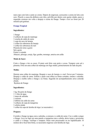 num copo com leite e junte ao creme. Depois de engrossar, acrescente o creme de leite com
soro. Pincele a casca da abóbora com óleo, polvilhe por dentro com queijo ralado, passe o
requeijão cremoso em volta e despeje o creme de frango. Tampe e leve ao forno por 20
minutos prá gratinar.

Frango Tropical

Ingredientes:

1 frango
2 colheres de sopa de manteiga
1 concha de caldo de carne
1 copo de suco de laranja
1 colher de sobremesa de laranja
1 colher de sobremesa de mel
Pimenta do reino a gosto
Sal a gosto
Frutas à vontade
Abacaxi, pêssego, cereja, figo, goiaba, morango, ameixa em calda

Modo de fazer:

Corte o frango e tire os ossos. O prato será feito com peito e coxas. Tempere com sal e
pimenta. Frite em uma colher de manteiga em fogo médio, primeiramente do lado da pele.

Molho:

Derreta uma colher de manteiga. Despeje o suco de laranja e o mel. Ferver por 5 minutos.
Despeje o caldo de carne. Enfeite o prato com alface as frutas cortadas, tomate e salsinha.
Despeje o molho sobre o frango e as frutas. Sugestão de acompanhamento arroz colorido
chinês.
 Recheio de Frango

Ingredientes:

1 kg. De peito de frango
1 ½ litro de água
1 maço de salsinha
1 cenoura
2 tabletes de caldo de carne
3 colheres de sopa de margarina
1 cebola ralada
1 colher de sopa de farinha de trigo ( se necessário )

Preparo:

Cozinhe o frango na água com a salsinha, a cenoura e o caldo de carne. Coe o caldo e pique
o frango. Leve ao fogo em uma panela a margarina com a cebola, deixe tostar e acrescente
o caldo e o frango, verifique o tempero. Passe num processador ou no liqüidificador. O
recheio deve ficar bem firme, se necessário engrosse com farinha de trigo.
                                                                                         9
 