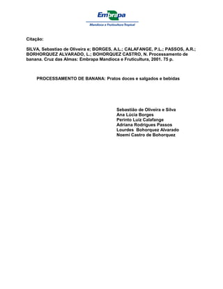 Citação:

SILVA, Sebastiao de Oliveira e; BORGES, A.L.; CALAFANGE, P.L.; PASSOS, A.R.;
BORHORQUEZ ALVARADO, L.; BOHORQUEZ CASTRO, N. Processamento de
banana. Cruz das Almas: Embrapa Mandioca e Fruticultura, 2001. 75 p.



    PROCESSAMENTO DE BANANA: Pratos doces e salgados e bebidas




                                        Sebastião de Oliveira e Silva
                                        Ana Lúcia Borges
                                        Perinto Luiz Calafange
                                        Adriana Rodrigues Passos
                                        Lourdes Bohorquez Alvarado
                                        Noemí Castro de Bohorquez
 