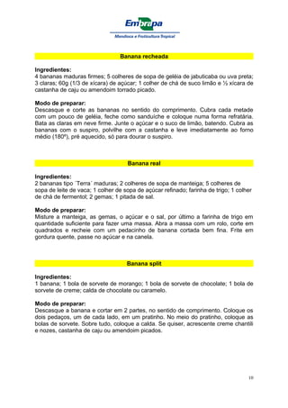 Banana recheada

Ingredientes:
4 bananas maduras firmes; 5 colheres de sopa de geléia de jabuticaba ou uva preta;
3 claras; 60g (1/3 de xícara) de açúcar; 1 colher de chá de suco limão e ½ xícara de
castanha de caju ou amendoim torrado picado.

Modo de preparar:
Descasque e corte as bananas no sentido do comprimento. Cubra cada metade
com um pouco de geléia, feche como sanduíche e coloque numa forma refratária.
Bata as claras em neve firme. Junte o açúcar e o suco de limão, batendo. Cubra as
bananas com o suspiro, polvilhe com a castanha e leve imediatamente ao forno
médio (180º), pré aquecido, só para dourar o suspiro.



                                    Banana real

Ingredientes:
2 bananas tipo ´Terra´ maduras; 2 colheres de sopa de manteiga; 5 colheres de
sopa de leite de vaca; 1 colher de sopa de açúcar refinado; farinha de trigo; 1 colher
de chá de fermentol; 2 gemas; 1 pitada de sal.

Modo de preparar:
Misture a manteiga, as gemas, o açúcar e o sal, por último a farinha de trigo em
quantidade suficiente para fazer uma massa. Abra a massa com um rolo, corte em
quadrados e recheie com um pedacinho de banana cortada bem fina. Frite em
gordura quente, passe no açúcar e na canela.



                                    Banana split

Ingredientes:
1 banana; 1 bola de sorvete de morango; 1 bola de sorvete de chocolate; 1 bola de
sorvete de creme; calda de chocolate ou caramelo.

Modo de preparar:
Descasque a banana e cortar em 2 partes, no sentido de comprimento. Coloque os
dois pedaços, um de cada lado, em um pratinho. No meio do pratinho, coloque as
bolas de sorvete. Sobre tudo, coloque a calda. Se quiser, acrescente creme chantili
e nozes, castanha de caju ou amendoim picados.




                                                                                    10
 