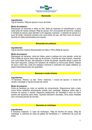 Bananada

Ingredientes:
1kg de banana; 700g de açúcar e suco de limão.

Modo de preparar:
Descasque as bananas e retire os fios. Bata as bananas no liqüidificador e para
cada quilo de massa coloque 700g de açúcar. Em uma panela de alumínio, coloque
a metade do açúcar para derreter e em seguida a banana, o restante do açúcar e o
suco de limão, mexendo sempre com uma colher de pau, até ficar uma cor escura.
Guarde em latas pulverizadas com açúcar.


                            Bananada em pedaços

Ingredientes:
1kg de banana madura descascadas em fatia e 700 a 800g de açúcar.

Modo de preparar:
Descasque as bananas, corte em fatias, pese e coloque em uma panela. Junte de
700 a 800g de açúcar para cada kg de banana. Cozinhe em fogo brando, mexendo
com uma colher de pau, até aparecer o fundo da panela. Quando atingir o ponto de
ficar bem sequinho, coloque em tabuleiro de madeira ou forma para esfriar. Depois
de dura e bem fria, corte em pedaços menores e embrulhe em papel celofane ou
papel impermeável para ser guardada.


                           Bananas à moda mineira

Ingredientes:
10 bananas `Nanica´ ou tipo `Terra´ maduras; 1 xícara de açúcar; ¼ xícara de
canela; manteiga e 1kg de sorvete de creme.

Modo de preparar:
Corte as bananas ao meio no sentido do comprimento. Disponha-as lado a lado
numa forma refratária previamente untada com manteiga. Salpique sobre elas a
mistura de açúcar e canela. Disponha pedacinhos de manteiga e leve ao forno
quente pré aquecido para assar. Quando estiverem douradas, sirva duas metades
com uma bola grande de sorvete.



                             Bananas ao conhaque

Ingredientes:
8 bananas maduras; ½ copo de conhaque; 130g de farinha de rosca; 100g de
manteiga; 4 colheres de sopa de geléia de framboesa e 1 colherinha de suco de
limão.

                                                                               11
 