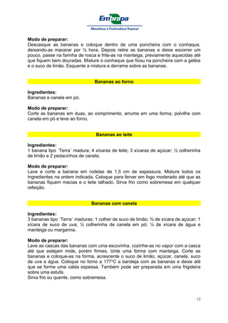 Modo de preparar:
Descasque as bananas e coloque dentro de uma poncheira com o conhaque,
deixando-as macerar por ½ hora. Depois retire as bananas e deixe escorrer um
pouco, passe na farinha de rosca e frite-as na manteiga, previamente aquecidas até
que fiquem bem douradas. Misture o conhaque que ficou na poncheira com a geléia
e o suco de limão. Esquente a mistura e derrame sobre as bananas.


                                Bananas ao forno

Ingredientes:
Bananas e canela em pó.

Modo de preparar:
Corte as bananas em duas, ao comprimento, arrume em uma forma, polvilhe com
canela em pó e leve ao forno.


                                Bananas ao leite

Ingredientes:
1 banana tipo `Terra´ madura; 4 xícaras de leite; 3 xícaras de açúcar; ½ colherinha
de limão e 2 pedacinhos de canela.

Modo de preparar:
Lave e corte a banana em rodelas de 1,5 cm de espessura. Misture todos os
Ingredientes na ordem indicada. Coloque para ferver em fogo moderado até que as
bananas fiquem macias e o leite talhado. Sirva frio como sobremesa em qualquer
refeição.


                              Bananas com canela

Ingredientes:
3 bananas tipo `Terra´ maduras; 1 colher de suco de limão; ¾ de xícara de açúcar; 1
xícara de suco de uva; ½ colherinha de canela em pó; ¼ de xícara de água e
manteiga ou margarina.

Modo de preparar:
Lave as cascas das bananas com uma escovinha, cozinhe-as no vapor com a casca
até que estejam mole, porém firmes. Unte uma forma com manteiga. Corte as
bananas e coloque-as na forma, acrescente o suco de limão, açúcar, canela, suco
de uva e água. Coloque no forno a 177oC a bandeja com as bananas e deixe até
que se forme uma calda espessa. Também pode ser preparada em uma frigideira
sobre uma estufa.
Sirva frio ou quente, como sobremesa.



                                                                                 12
 