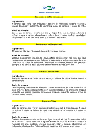 Bananas em calda com canela

Ingredientes:
4 bananas tipo `Terra´ bem maduras; 4 colheres de manteiga; 1 xícara de água; 2
xícaras de açúcar; 1 colherinha de baunilha; 2 lascas de canela e ½ xícara de vinho.

Modo de preparar:
Descasque as banana e corte em três pedaços. Frite na manteiga. Adicione o
açúcar, a água, a canela, a baunilha e o vinho e deixe cozinhar em fogo brando bem
tampado (pode fazer no forno). Sirva quente como sobremesa.


                          Bananas em calda queimada

Ingredientes:
12 bananas ´Nanica´; ½ copo de água e 3 xícaras de açúcar.

Modo de preparar:
Coloque o açúcar em uma panela e leve ao fogo para queimar, não deixe que fique
muito escuro para não amargar. Coloque a água sobre o açúcar queimado, fazendo
uma calda no ponto de fio brando. Descasque as bananas, corte-as aos pedaços,
coloque-as na calda e deixe cozinhar até que fiquem macias. Sirva frio.


                              Bananas empanadas

Ingredientes:
Bananas descascadas; ovos; farinha de trigo; farinha de rosca; banha; açúcar e
canela em pó.

Modo de preparar:
Descasque algumas bananas e corte as pontas. Passe uma por uma, em farinha de
trigo, em ovos batidos ligeiramente e em farinha de rosca. Frite em banha. Prepare
um prato com açúcar misturado com canela em pó e, enquanto quentes, enrole as
bananas nessa mistura.


                                  Bananas fritas

Ingredientes:
250g de bananas tipo `Terra´ maduras; 2 colheres de sal; 2 litros de água; 1 xícara
de açúcar; 1 xícara de farinha de trigo; ¾ de colherinha de baunilha e 1 xícara de
óleo.

Modo de preparar:
Corte as bananas maduras, cozinhe em água com sal até que fiquem moles, retire-
as e amasse. Misture bem com o açúcar, farinha de trigo e a baunilha. Coloque a
manteiga em uma frigideira, leve ao fogo para fritar a mistura, adicionando em
colheradas até dourá-las. Retire as frituras e coloque sobre papel absorvente.
                                                                                  13
 