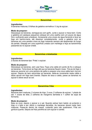 Bananinhas

Ingredientes:
9 bananas maduras; 6 folhas de gelatina vermelha e ½ kg de açúcar.

Modo de preparar:
Descasque as bananas, esmague-as com garfo. Junte o açúcar e mexa bem. Corte
a gelatina em pedaços pequenos coloque em uma vasilha com um pouco de água
fria o suficiente para umedecer. Acrescente uma xícara de água fervendo e leve ao
fogo em banho-maria, até dissolver completamente. Junte a gelatina com as
bananas em uma panela e leve ao fogo mexendo sempre até desprender do fungo
da panela. Despeje em uma superfície untada com manteiga e faça as bananinhas
passando-as no açúcar cristal.



                            Bananinhas cristalizadas

Ingredientes:
2 dúzias de bananas tipo ´Prata´ e açúcar.

Modo de preparar:
Descasque as bananas, sem usar faca. Faça uma calda em ponto de fio e coloque
as bananas. Torne levar ao fogo até que as bananas fiquem roxas. Tire-as do fogo e
deixe-as escorrer em uma peneira de palha e prepare uma nova calda bem rica em
açúcar. Depois de bem escorridas as bananas, deite-as novamente nesta calda e
deixe apurar em fogo bem brando. Depois de seca a calda, passe as bananas no
açúcar e deixe secar ao sol.



                                Bananinhas fritas

Ingredientes:
Bananas bem maduras; 2 xícaras de trigo; 3 ovos; 2 colheres de açúcar; 1 pitada de
sal; 1 xícara de leite; 2 colheres de margarina derretida e 1 colher de sopa de
fermento.

Modo de preparar:
Bata os ovos, depois o açúcar e o sal. Quando estiver bem batido vá juntando o
trigo e o leite e por último a manteiga derretida. As bananas devem estar bem
maduras. Passe-as dentro da massa, cuidando para não quebrarem. Frite em
gordura quente. Depois de frias polvilhe-as com açúcar e canela.




                                                                                14
 