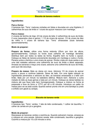 Biscoito de banana madura

Ingredientes:

Para a forma:
2 bananas tipo `Terra´ maduras cortadas em fatias e douradas em uma frigideira; 2
colherinhas de suco de limão e 1 xícara de açúcar mascavo com manteiga.

Para a massa:
2 xícaras de farinha de trigo; 2/3 de xícara de leite; 2 colherinhas de suco de limão;
2 ovos (separados clara e gema); 1 1/3 de xícara de açúcar; 1/3 de xícara de óleo
de milho e 1 xícara de banana tipo `Terra´ amassadas (duas bananas
aproximadamente).

Modo de preparar:

Preparo da forma: utilize uma forma redonda (25cm por 4cm de altura,
aproximadamente). Coloque no fundo duas colheres de manteiga derretida.
Distribua bem por todos os lados da forma. Espalhe bem no fundo o açúcar.
Coloque as fatias de banana previamente douradas em manteiga e cubra o fundo.
Peneire juntos a farinha e uma xícara de açúcar. Divida o leite em duas partes e em
uma das metades adicione uma colherinha de suco de limão e deixe separado.
Amasse as bananas e meça uma xícara; adicione uma colherinha de suco de limão,
para que não escureça.

Preparo da massa: Bata as claras em neve. Adicione 1/3 da xícara de açúcar
pouco a pouco e continue batendo. Deixe de lado. Em uma tigela coloque os
ingredientes peneirados e adicione ao óleo, as bananas amassadas e o leite com
limão. Bata por um minuto na batedeira elétrica. Misture bem. Adicione a outra
metade do leite as duas gemas e bata por um minuto. Coloque as claras batidas na
mistura até que fique tudo bem homogeneizado. Coloque a mistura na forma já
preparada e leve ao forno a 177oC por 40 a 45 minutos. Introduza um palito na
massa para ver se está cozida. Quando estiver pronto vire em uma bandeja ou prato
e enfeite com glacê ou cerejas.



                             Biscoito de banana verde

Ingredientes:
4 bananas tipo `Terra´ verdes; 1 lata de leite condensado; 1 colher de baunilha; 1
colher de canela em pó e gengibre.


Modo de preparar:
Descasque as bananas verdes e cozinhe-as. Quando estiverem macias, amasse-as
e coloque em uma panela. Adicione canela, leite condensado, baunilha e gengibre.
Cozinhe a mistura por 15 a 20 minutos e sirva.

                                                                                    15
 