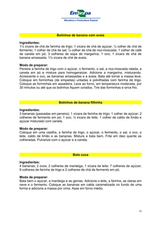 Bolinhos de banana com aveia

Ingredientes:
1½ xícara de chá de farinha de trigo; 1 xícara de chá de açúcar; ½ colher de chá de
fermento; 1 colher de chá de sal; ¼ colher de chá de noz-moscada; 1 colher de café
de canela em pó; 3 colheres de sopa de margarina; 1 ovo; 1 xícara de chá de
banana amassada; 1½ xícara de chá de aveia.

Modo de preparar:
Peneire a farinha de trigo com o açúcar, o fermento, o sal, a noz-moscada ralada, a
canela em pó e misture para homogeneizar. Adicione a margarina, misturando.
Acrescente o ovo, as bananas amassadas e a aveia. Bata até tornar a massa leve.
Coloque em forminhas (de empadas) untadas e polvilhadas com farinha de trigo.
Coloque as forminhas em assadeira. Leve ao forno, em temperatura moderada, por
30 minutos ou até que os bolinhos fiquem corados. Tire das forminhas e sirva frio.



                           Bolinhos de banana filhinha

Ingredientes:
3 bananas (passadas em peneira); 1 xícara de farinha de trigo; 1 colher de açúcar; 2
colheres de fermento em pó; 1 ovo; ¼ xícara de leite; 1 colher de caldo de limão e
açúcar misturado com canela.

Modo de preparar:
Coloque em uma vasilha, a farinha de trigo, o açúcar, o fermento, o sal, o ovo, o
leite, caldo de limão e as bananas. Misture e bata bem. Frite em óleo quente as
colheradas. Pulverize com o açúcar e a canela.



                                    Bolo cuca

Ingredientes:
4 bananas; 2 ovos; 2 colheres de manteiga; 1 xícara de leite; 7 colheres de açúcar;
9 colheres de farinha de trigo e 2 colheres de chá de fermento em pó.

Modo de preparar:
Bata bem o açúcar, a manteiga e as gemas. Adicione o leite, a farinha, as claras em
neve e o fermento. Coloque as bananas em calda caramelizada no fundo de uma
forma e adicione a massa por cima. Asse em forno médio.




                                                                                  16
 