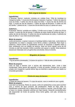 Bolo original de banana

Ingredientes:
2 bananas `Nanica` maduras, cortadas em rodelas finas; 150g de manteiga ou
margarina batida; 1 xícara de chá de açúcar mascavo; 5 gemas; 1 colher de sopa de
suco de limão; 1 colher de chá de raspa de limão; 1 xícara de chá de farinha de
trigo; ½ xícara de chá de maizena; 1 colher de sopa de fermento; ½ colher de chá
de canela; 1 pitada de sal; 1 xícara de chá de leite de coco e 5 claras em neve.

Cobertura:
6 bananas `Nanica´ cortadas em rodelas; ½ limão suco e raspa; ½ colher de chá de
canela; ½ xícara de chá de açúcar; 5 colheres de sopa cheias de farinha de trigo; ½
colher de chá de fermento; ½ colher de chá de bicarbonato de sódio; 2 colheres de
sopa de óleo e 1 ovo inteiro levemente batido.

Modo de preparar:
Junte aos poucos, o açúcar mascavo à manteiga batida e bata mais. Junte todos os
ingredientes na ordem e despeje numa fôrma untada e polvilhada. Para fazer a
cobertura, misture todos os ingredientes (menos as bananas) e espalhe sobre o
bolo, enfeitando com as rodelas de banana. Asse em forno regular cerca de 40
minutos ou até ficar dourado. Esfrie e polvilhe com açúcar e canela. Esta cobertura
deverá ser misturada com um garfo (fica uma farofa). Sirva no lanche.


                              Brigadeiro de banana

Ingredientes:
1 kg de banana (amassada); 3 xícaras de açúcar e 1 lata de leite condensado.

Modo de preparar:
Leve ao fogo a banana com o açúcar até desmanchar bem. Junte o leite
condensado, deixe apurar até aparecer o fundo da panela. Coloque em um prato
untado com margarina, quando esfriar faça as bolinhas e passe em coco ralado ou
chocolate granulado.


                           Chimia de casca de banana

Ingredientes:
3 copos de casca de banana; 1½ copo de açúcar; cravo e canela em pau a gosto.
Modo de preparar:
Lave bem as bananas. Retire as cascas, corte em pedacinhos e leve para cozinhar
com o mínimo de água possível, até amolecerem. Retire do fogo, bata no
liqüidificador juntamente com a água onde foi cozida e o açúcar. Leve ao fogo, com
o cravo e a canela, deixando cozinhar em fogo brando, mexendo constantemente
até desprender do fundo da panela. Sirva como geléia, com pão, torradas ou
biscoitos.


                                                                                 19
 