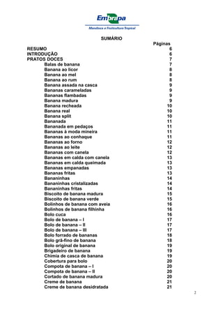 SUMÁRIO
                                        Páginas
RESUMO                                         6
INTRODUÇÃO                                     6
PRATOS DOCES                                   7
      Balas de banana                          7
      Banana ao licor                          8
      Banana ao mel                            8
      Banana ao rum                            8
      Banana assada na casca                   9
      Bananas carameladas                      9
      Bananas flambadas                        9
      Banana madura                            9
      Banana recheada                         10
      Banana real                             10
      Banana split                            10
      Bananada                                11
      Bananada em pedaços                     11
      Bananas à moda mineira                  11
      Bananas ao conhaque                     11
      Bananas ao forno                        12
      Bananas ao leite                        12
      Bananas com canela                      12
      Bananas em calda com canela             13
      Bananas em calda queimada               13
      Bananas empanadas                       13
      Bananas fritas                          13
      Bananinhas                              14
      Bananinhas cristalizadas                14
      Bananinhas fritas                       14
      Biscoito de banana madura               15
      Biscoito de banana verde                15
      Bolinhos de banana com aveia            16
      Bolinhos de banana filhinha             16
      Bolo cuca                               16
      Bolo de banana – I                      17
      Bolo de banana – II                     17
      Bolo de banana – III                    17
      Bolo forrado de bananas                 18
      Bolo grã-fino de banana                 18
      Bolo original de banana                 19
      Brigadeiro de banana                    19
      Chimia de casca de banana               19
      Cobertura para bolo                     20
      Compota de banana – I                   20
      Compota de banana – II                  20
      Cortado de banana madura                20
      Creme de banana                         21
      Creme de banana desidratada             21
                                                   2
 