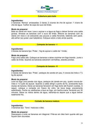 Cobertura para bolo

Ingredientes:
2 bananas `Nanica´ amassadas; 2 claras; 2 xícaras de chá de açúcar; 1 xícara de
chá de água; 1colher de sopa de suco de limão.

Modo de preparar:
Bata as claras em neve. Leve o açúcar e a água ao fogo e deixar formar uma calda
grossa. Amasse as bananas com o suco de limão. Misture as bananas com as
claras em neve e vá colocando aos poucos a calda fervendo, batendo sem parar,
até esfriar (se quiser usar batedeira). Coloque sobre o bolo ainda quente.


                              Compota de banana - I

Ingredientes:
2 dúzias de banana tipo `Prata´; 1kg de açúcar e caldo de 1 limão.

Modo de preparar:
Faça uma calda rala. Coloque as bananas e deixe cozinhar em fogo brando. Junte o
caldo do limão. Quando as bananas estiverem vermelhas, estarão prontas.


                             Compota de banana - II

Ingredientes:
2 dúzias de banana tipo `Prata´; pedaços de canela em pau; 4 cravos-da-índia e 1½
kg de açúcar.

Modo de preparar:
Leve ao fogo uma panela com água, pedaços de canela em pau, quatro cravos-da-
índia e 1,5 quilo de açúcar. Quando a calda atingir o ponto de fio, acrescente duas
dúzias de banana. Deixe as bananas ferverem em fogo lento até ficarem cozidas. A
seguir, coloque a compota em frasco de vidro, de boca larga, previamente
esterilizado. Feche os vasilhames e leve ao fogo, em banho-maria, fervendo por 30
minutos. Deixe os vidros dentro da água, retirando-os depois que a água estiver
totalmente fria.


                           Cortado de banana madura

Ingredientes:
3 bananas tipo `Terra´ maduras e óleo.

Modo de preparar:
Descasque e corte as bananas em diagonal. Frite-as em óleo bem quente até que
fiquem bem douradas.


                                                                                 20
 