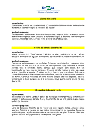 Creme de banana

Ingredientes:
12 bananas `Nanica´ de bom tamanho; 20 colheres de caldo de limão; 4 colheres de
maizena; 7 xícaras de água e 3 xícaras de açúcar.

Modo de preparar:
Esmague bem as bananas. Junte imediatamente o caldo de limão para que a massa
da banana não perca a cor. Dissolva a maizena na água e adicione. Por último junte
o açúcar, mexendo bem. Leve ao forno e deixe ferver até apurar.



                          Creme de banana desidratada

Ingredientes:
3 ou 4 bananas tipo `Terra´ verdes; 2 xícaras de leite; 1 colherinha de sal; 1 xícara
de água; 3 colheres de açúcar; 1 colherinha de baunilha e 1 pitada de canela em pó.

Modo de preparar:
Descasque as bananas e corte em fatias. Sobre um papel alumínio coloque as fatias
para secar ao sol por 8 a 16 horas até que quebrem com facilidade e tenham
perdido toda a umidade. Tenha certeza que estejam bem secas. Em um
liqüidificador ou ralo, moa as bananas. Em uma panela, misture o leite, sal, água,
açúcar, baunilha e canela. Cozinhe em fogo brando por um minuto. Adicione a
xícara de banana moída e mexa constantemente, cozinhe a temperatura moderada
até ferver. Continue mexendo em uma mesma direção até ficar espesso. Baixe a
temperatura e deixe tampado de 3 a 5 minutos. Sirva quente como creme no café
da manhã.



                           Croquetes de banana verde

Ingredientes:
3 bananas tipo `Terra´ verde; 1 colher de manteiga ou margarina; ½ colherinha de
açúcar; ½ colherinha de canela; 1 ovo; 1 colherinha de sal e ½ xícara de pão ralado
ou farinha de rosca.

Modo de preparar:
Lave as bananas. Cozinhe-as no vapor até que fiquem moles. Amasse ainda
quentes. Adicione a metade do ovo batido com margarina ou manteiga. Passe na
farinha de pão, depois no ovo e outra vez na farinha de pão. Frite em óleo bem
quente. Escorra em papel toalha, sirva quente com geléia.




                                                                                   21
 