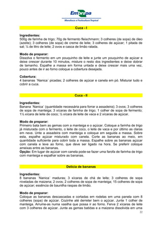 Cuca - I

Ingredientes:
500g de farinha de trigo; 70g de fermento fleischmann; 3 colheres (de sopa) de óleo
(azeite); 3 colheres (de sopa) de creme de leite; 3 colheres de açúcar; 1 pitada de
sal; ¼ de litro de leite; 2 ovos e casca de limão ralada.

Modo de preparar:
Dissolva o fermento em um pouquinho de leite e junte um pouquinho de açúcar e
deixe crescer durante 10 minutos, misture o resto dos ingredientes e deixe dobrar
de tamanho. Espalhe a massa em forma untada e deixe crescer mais uma vez,
pouco antes de ir ao forno coloque a cobertura desejada.

Cobertura:
4 bananas `Nanica´ picadas; 2 colheres de açúcar e canela em pó. Misturar tudo e
cobrir a cuca.


                                     Cuca - II

Ingredientes:
Banana ´Nanica´ (quantidade necessária para forrar a assadeira); 3 ovos; 3 colheres
de sopa de manteiga; 3 xícaras de farinha de trigo; 1 colher de sopa de fermento;
1½ xícara de leite de coco; ½ xícara de leite de vaca e 2 xícaras de açúcar.

Modo de preparar:
Primeiro bata bem as gemas com a manteiga e o açúcar. Coloque a farinha de trigo
já misturada com o fermento, o leite de coco, o leite de vaca e por último as claras
em neve. Unte a assadeira com manteiga e coloque em seguida a massa. Sobre
esta, espalhe açúcar misturado com canela. Corte as bananas ao meio, em
quantidade suficiente para cobrir toda a massa. Espalhe sobre as bananas açúcar
com canela e leve ao forno, que deve ser ligado na hora. Se preferir coloque
ameixas entre as bananas.
Opção: Em lugar de açúcar com canela pode-se fazer uma farofa de farinha de trigo
com manteiga e espalhar sobre as bananas.


                               Delícia de bananas

Ingredientes:
8 bananas `Nanica´ maduras; 3 xícaras de chá de leite; 3 colheres de sopa
niveladas de maizena; 2 ovos; 2 colheres de sopa de manteiga; 15 colheres de sopa
de açúcar; essência de baunilha raspas de limão.

Modo de preparar:
Coloque as bananas descascadas e cortadas em rodelas em uma panela com 8
colheres (sopa) de açúcar. Cozinhe até derreter bem o açúcar. Junte 1 colher de
manteiga. Arrume-as numa vasilha que possa ir ao forno. Ferva 2 xícaras de leite
com 3 colheres de açúcar. Junte as gemas batidas e a maizena dissolvida em uma
                                                                                  22
 