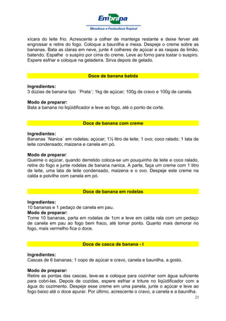 xícara do leite frio. Acrescente a colher de manteiga restante e deixe ferver até
engrossar e retire do fogo. Coloque a baunilha e mexa. Despeje o creme sobre as
bananas. Bata as claras em neve, junte 4 colheres de açúcar e as raspas de limão,
batendo. Espalhe o suspiro por cima do creme. Leve ao forno para tostar o suspiro.
Espere esfriar e coloque na geladeira. Sirva depois de gelado.


                              Doce de banana batida

Ingredientes:
3 dúzias de banana tipo ´Prata´; 1kg de açúcar; 100g de cravo e 100g de canela.

Modo de preparar:
Bata a banana no liqüidificador e leve ao fogo, até o ponto de corte.


                            Doce de banana com creme

Ingredientes:
Bananas `Nanica´ em rodelas; açúcar; 1½ litro de leite; 1 ovo; coco ralado; 1 lata de
leite condensado; maizena e canela em pó.

Modo de preparar:
Queime o açúcar, quando derretido coloca-se um pouquinho de leite e coco ralado,
retire do fogo e junte rodelas de banana nanica. A parte, faça um creme com 1 litro
de leite, uma lata de leite condensado, maizena e o ovo. Despeje este creme na
calda e polvilhe com canela em pó.


                            Doce de banana em rodelas

Ingredientes:
10 bananas e 1 pedaço de canela em pau.
Modo de preparar:
Tome 10 bananas, parta em rodelas de 1cm e leve em calda rala com um pedaço
de canela em pau ao fogo bem fraco, até tomar ponto. Quanto mais demorar no
fogo, mais vermelho fica o doce.


                           Doce de casca de banana - I

Ingredientes:
Cascas de 6 bananas; 1 copo de açúcar e cravo, canela e baunilha, a gosto.

Modo de preparar:
Retire as pontas das cascas, lave-as e coloque para cozinhar com água suficiente
para cobri-las. Depois de cozidas, espere esfriar e triture no liqüidificador com a
água do cozimento. Despeje esse creme em uma panela, junte o açúcar e leve ao
fogo baixo até o doce apurar. Por último, acrescente o cravo, a canela e a baunilha.
                                                                                   23
 