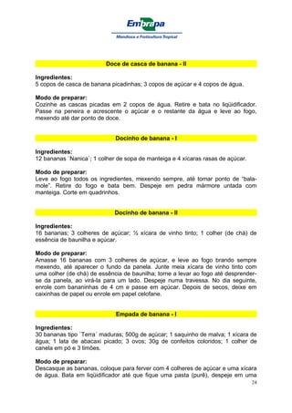 Doce de casca de banana - II

Ingredientes:
5 copos de casca de banana picadinhas; 3 copos de açúcar e 4 copos de água.

Modo de preparar:
Cozinhe as cascas picadas em 2 copos de água. Retire e bata no liqüidificador.
Passe na peneira e acrescente o açúcar e o restante da água e leve ao fogo,
mexendo até dar ponto de doce.


                             Docinho de banana - I

Ingredientes:
12 bananas `Nanica`; 1 colher de sopa de manteiga e 4 xícaras rasas de açúcar.

Modo de preparar:
Leve ao fogo todos os ingredientes, mexendo sempre, até tomar ponto de “bala-
mole”. Retire do fogo e bata bem. Despeje em pedra mármore untada com
manteiga. Corte em quadrinhos.


                             Docinho de banana - II

Ingredientes:
16 bananas; 3 colheres de açúcar; ½ xícara de vinho tinto; 1 colher (de chá) de
essência de baunilha e açúcar.

Modo de preparar:
Amasse 16 bananas com 3 colheres de açúcar, e leve ao fogo brando sempre
mexendo, até aparecer o fundo da panela. Junte meia xícara de vinho tinto com
uma colher (de chá) de essência de baunilha; torne a levar ao fogo até desprender-
se da panela, ao virá-la para um lado. Despeje numa travessa. No dia seguinte,
enrole com bananinhas de 4 cm e passe em açúcar. Depois de secos, deixe em
caixinhas de papel ou enrole em papel celofane.


                             Empada de banana - I

Ingredientes:
30 bananas tipo `Terra´ maduras; 500g de açúcar; 1 saquinho de malva; 1 xícara de
água; 1 lata de abacaxi picado; 3 ovos; 30g de confeitos coloridos; 1 colher de
canela em pó e 3 limões.

Modo de preparar:
Descasque as bananas, coloque para ferver com 4 colheres de açúcar e uma xícara
de água. Bata em liqüidificador até que fique uma pasta (purê), despeje em uma
                                                                                 24
 