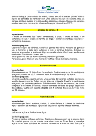 forma e coloque uma camada de malva, canela em pó e abacaxi picado. Volte a
repetir as camadas até terminar com uma camada de purê de banana. Bata as
claras a ponto de suspiro e vá colocando o açúcar aos poucos. Coloque os confeitos
e cubra a empada com suspiro e leve ao forno por 10 minutos a 117oC.


                             Empada de banana - II

Ingredientes:
1 xícara de bananas tipo `Terra´ amassadas; 2 ovos; 1 xícara de leite; ¼ de
colherinha de sal; 1 xícara de farinha de trigo; 1 colher de manteiga vegetal e 1
colheirinha de açúcar.

Modo de preparar:
Cozinhe no vapor as bananas. Separe as gemas das claras. Adicione às gemas o
sal, o fermento e bata bem. Adicione o leite e continue batendo. Coloque as
bananas amassadas, a farinha de trigo e a canela e bata. Cobrir com as claras de
ovo batido. Frite virando uma só vez.
Sirva quente no café da manhã com mel, melão ou goiabada.
Para variar, pode fritar em uma forma de `waffles´. Sirva da mesma maneira.


                                Fatias de banana

Ingredientes:
6 bananas nanicas; 12 fatias finas de goiabada; 2 colheres de sopa de manteiga ou
margarina; canela em pó; 2 claras em neve; 4 colheres de sopa de açúcar.
Modo de preparar:
Em uma assadeira pequena, arrume uma camada de bananas cortadas ao meio no
sentido do comprimento. Cubra com as fatias de goiabada. Espalhe a manteiga ou
margarina, em pequenos pedaços. Polvilhe canela. Repita as camadas, até quase
completar a assadeira. Se quiser, coloque camadas de fatias de queijo, depois das
de goiabada. Cubra com suspiro adoçado com 4 colheres de açúcar. Leve ao forno
por 30 minutos.


                                Flan de banana - I

Ingredientes:
3 bananas tipo `Terra´ maduras; 8 ovos; ½ xícara de leite; 4 colheres de farinha de
trigo; 4 colheres de manteiga; 1 pitada de sal; açúcar a gosto e raspa de limão.

Calda:
1 xícara de açúcar e 2 colheres de água.

Modo de preparar:
Prepare a calda e coloque na forma. Cozinhe as bananas com sal e amasse bem.
Se possível, passar por um coador para retirar todas as fibras. Bata a manteiga,
açúcar e os ovos. Adicione as bananas amassadas e misture tudo. Coloque a
                                                                                 25
 