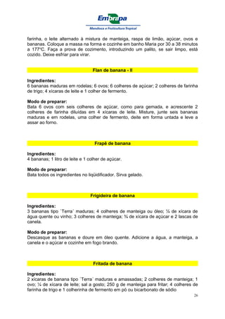 farinha, o leite alternado à mistura de manteiga, raspa de limão, açúcar, ovos e
bananas. Coloque a massa na forma e cozinhe em banho Maria por 30 a 38 minutos
a 177oC. Faça a prova de cozimento, introduzindo um palito, se sair limpo, está
cozido. Deixe esfriar para virar.


                                  Flan de banana - II

Ingredientes:
6 bananas maduras em rodelas; 6 ovos; 6 colheres de açúcar; 2 colheres de farinha
de trigo; 4 xícaras de leite e 1 colher de fermento.

Modo de preparar:
Bata 6 ovos com seis colheres de açúcar, como para gemada, e acrescente 2
colheres de farinha diluídas em 4 xícaras de leite. Misture, junte seis bananas
maduras e em rodelas, uma colher de fermento, deite em forma untada e leve a
assar ao forno.



                                  Frapê de banana

Ingredientes:
4 bananas; 1 litro de leite e 1 colher de açúcar.

Modo de preparar:
Bata todos os ingredientes no liqüidificador. Sirva gelado.



                                Frigideira de banana

Ingredientes:
3 bananas tipo `Terra´ maduras; 4 colheres de manteiga ou óleo; ¼ de xícara de
água quente ou vinho; 3 colheres de manteiga; ¾ de xícara de açúcar e 2 lascas de
canela.

Modo de preparar:
Descasque as bananas e doure em óleo quente. Adicione a água, a manteiga, a
canela e o açúcar e cozinhe em fogo brando.



                                  Fritada de banana

Ingredientes:
2 xícaras de banana tipo `Terra´ maduras e amassadas; 2 colheres de manteiga; 1
ovo; ¼ de xícara de leite; sal a gosto; 250 g de manteiga para fritar; 4 colheres de
farinha de trigo e 1 colherinha de fermento em pó ou bicarbonato de sódio
                                                                                  26
 