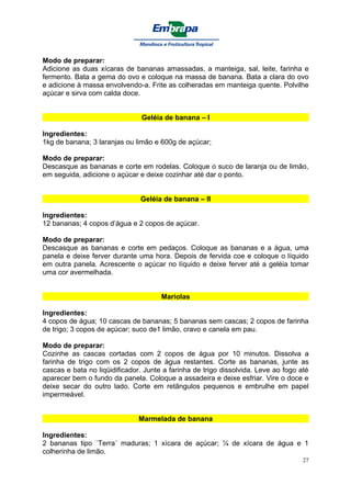 Modo de preparar:
Adicione as duas xícaras de bananas amassadas, a manteiga, sal, leite, farinha e
fermento. Bata a gema do ovo e coloque na massa de banana. Bata a clara do ovo
e adicione à massa envolvendo-a. Frite as colheradas em manteiga quente. Polvilhe
açúcar e sirva com calda doce.


                                Geléia de banana – I

Ingredientes:
1kg de banana; 3 laranjas ou limão e 600g de açúcar;

Modo de preparar:
Descasque as bananas e corte em rodelas. Coloque o suco de laranja ou de limão,
em seguida, adicione o açúcar e deixe cozinhar até dar o ponto.


                               Geléia de banana – II

Ingredientes:
12 bananas; 4 copos d’água e 2 copos de açúcar.

Modo de preparar:
Descasque as bananas e corte em pedaços. Coloque as bananas e a água, uma
panela e deixe ferver durante uma hora. Depois de fervida coe e coloque o líquido
em outra panela. Acrescente o açúcar no líquido e deixe ferver até a geléia tomar
uma cor avermelhada.


                                      Mariolas

Ingredientes:
4 copos de água; 10 cascas de bananas; 5 bananas sem cascas; 2 copos de farinha
de trigo; 3 copos de açúcar; suco de1 limão, cravo e canela em pau.

Modo de preparar:
Cozinhe as cascas cortadas com 2 copos de água por 10 minutos. Dissolva a
farinha de trigo com os 2 copos de água restantes. Corte as bananas, junte as
cascas e bata no liqüidificador. Junte a farinha de trigo dissolvida. Leve ao fogo até
aparecer bem o fundo da panela. Coloque a assadeira e deixe esfriar. Vire o doce e
deixe secar do outro lado. Corte em retângulos pequenos e embrulhe em papel
impermeável.


                               Marmelada de banana

Ingredientes:
2 bananas tipo `Terra´ maduras; 1 xícara de açúcar; ¼ de xícara de água e 1
colherinha de limão.
                                                                                    27
 