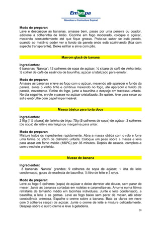 Modo de preparar:
Lave e descasque as bananas, amasse bem, passe por uma peneira ou coador,
adicione a colherinha de limão. Cozinhe em fogo moderado, coloque o açúcar,
mexendo constantemente até que fique grosso. Pode-se saber se está pronto,
quando ao mexê-lo poder ver o fundo da panela onde está cozinhando (fica com
aspecto transparente). Deixe esfriar e sirva com pão.


                             Marrom glacê de banana

Ingredientes:
6 bananas `Nanica´; 12 colheres de sopa de açúcar; ½ xícara de café de vinho tinto;
½ colher de café de essência de baunilha; açúcar cristalizado para enrolar.

Modo de preparar:
Amasse as bananas e leve ao fogo com o açúcar, mexendo até aparecer o fundo da
panela. Junte o vinho tinto e continue mexendo no fogo, até aparecer o fundo da
panela, novamente. Retire do fogo, junte a baunilha e despeje em travessa untada.
No dia seguinte, enrole e passe no açúcar cristalizado. Se quiser, leve para secar ao
sol e embrulhe com papel impermeável.


                          Massa básica para torta doce

Ingredientes:
210g (1½ xícara) de farinha de trigo; 75g (5 colheres de sopa) de açúcar; 3 colheres
(de sopa) de leite e manteiga ou margarina para untar.

Modo de preparar:
Misture todos os ingredientes rapidamente. Abra a massa obtida com o rolo e forre
uma forma de 23cm de diâmetro untada. Coloque um peso sobre a massa e leve
para assar em forno médio (180ºC) por 35 minutos. Depois de assada, complete-a
com o recheio preferido.


                                 Musse de banana

Ingredientes:
  8 bananas `Nanica´ grandes; 9 colheres de sopa de açúcar; 1 lata de leite
condensado; gotas de essência de baunilha; ½ litro de leite e 3 ovos.

Modo de preparar:
Leve ao fogo 6 colheres (sopa) de açúcar e deixe derreter até dourar, sem parar de
mexer. Junte as bananas cortadas em rodelas e caramelize-as. Arrume numa fôrma
refratária de tamanho médio em tacinhas individuais. Junte o leite condensado, a
baunilha, o leite e as gemas. Leve ao fogo baixo sem parar de mexer, até obter
consistência cremosa. Espalhe o creme sobre a banana. Bata as claras em neve
com 3 colheres (sopa) de açúcar. Junte o creme de leite e misture delicadamente.
Despeje sobre o outro creme e leve à geladeira.
                                                                                   28
 