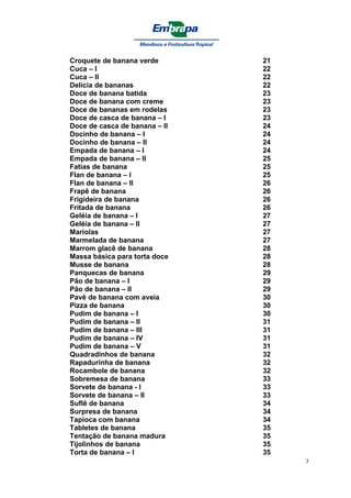 Croquete de banana verde       21
Cuca – I                       22
Cuca – II                      22
Delícia de bananas             22
Doce de banana batida          23
Doce de banana com creme       23
Doce de bananas em rodelas     23
Doce de casca de banana – I    23
Doce de casca de banana – II   24
Docinho de banana – I          24
Docinho de banana – II         24
Empada de banana – I           24
Empada de banana – II          25
Fatias de banana               25
Flan de banana – I             25
Flan de banana – II            26
Frapê de banana                26
Frigideira de banana           26
Fritada de banana              26
Geléia de banana – I           27
Geléia de banana – II          27
Mariolas                       27
Marmelada de banana            27
Marrom glacê de banana         28
Massa básica para torta doce   28
Musse de banana                28
Panquecas de banana            29
Pão de banana – I              29
Pão de banana – II             29
Pavê de banana com aveia       30
Pizza de banana                30
Pudim de banana – I            30
Pudim de banana – II           31
Pudim de banana – III          31
Pudim de banana – IV           31
Pudim de banana – V            31
Quadradinhos de banana         32
Rapadurinha de banana          32
Rocambole de banana            32
Sobremesa de banana            33
Sorvete de banana - I          33
Sorvete de banana – II         33
Suflê de banana                34
Surpresa de banana             34
Tapioca com banana             34
Tabletes de banana             35
Tentação de banana madura      35
Tijolinhos de banana           35
Torta de banana – I            35
                                    3
 