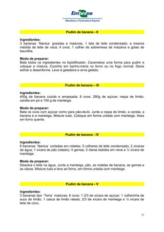 Pudim de banana - II

Ingredientes:
3 bananas ´Nanica´ graúdas e maduras; 1 lata de leite condensado; a mesma
medida de leite de vaca; 4 ovos; 1 colher de sobremesa de maizena e gotas de
baunilha.

Modo de preparar:
Bata todos os ingredientes no liqüidificador. Caramelize uma forma para pudim e
coloque a mistura. Cozinhe em banho-maria no forno ou no fogo normal. Deixe
esfriar e desenforme. Leve à geladeira e sirva gelado.



                             Pudim de banana – III

Ingredientes:
400g de banana cozida e amassada; 8 ovos; 280g de açúcar; raspa de limão;
canela em pó e 100 g de manteiga.

Modo de preparar:
Bata os ovos com açúcar como para pão-de-ló. Junte a raspa de limão, a canela, a
banana e a manteiga. Misture tudo. Coloque em forma untada com manteiga. Asse
em forno quente.



                              Pudim de banana - IV

Ingredientes:
6 bananas `Nanica` cortadas em rodelas; 5 colheres de leite condensado; 2 xícaras
de água; 1 xícara de pão (ralado); 4 gemas; 2 claras batidas em neve e ½ xícara de
manteiga.

Modo de preparar:
Dissolva o leite na água. Junte a manteiga, pão, as rodelas de banana, as gemas e
as claras. Misture tudo e leve ao forno, em forma untada com manteiga.



                              Pudim de banana - V

Ingredientes:
3 bananas tipo `Terra´ maduras; 6 ovos; 1 2/3 de xícara de açúcar; 1 colherinha de
suco de limão; 1 casca de limão ralada; 2/3 de xícara de manteiga e ½ xícara de
leite de coco.


                                                                                31
 