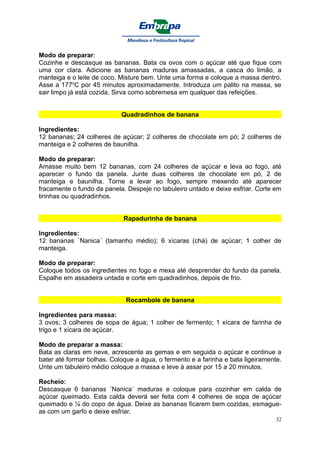 Modo de preparar:
Cozinhe e descasque as bananas. Bata os ovos com o açúcar até que fique com
uma cor clara. Adicione as bananas maduras amassadas, a casca do limão, a
manteiga e o leite de coco. Misture bem. Unte uma forma e coloque a massa dentro.
Asse a 177oC por 45 minutos aproximadamente. Introduza um palito na massa, se
sair limpo já está cozida. Sirva como sobremesa em qualquer das refeições.


                            Quadradinhos de banana

Ingredientes:
12 bananas; 24 colheres de açúcar; 2 colheres de chocolate em pó; 2 colheres de
manteiga e 2 colheres de baunilha.

Modo de preparar:
Amasse muito bem 12 bananas, com 24 colheres de açúcar e leva ao fogo, até
aparecer o fundo da panela. Junte duas colheres de chocolate em pó, 2 de
manteiga e baunilha. Torne a levar ao fogo, sempre mexendo até aparecer
fracamente o fundo da panela. Despeje no tabuleiro untado e deixe esfriar. Corte em
tirinhas ou quadradinhos.


                             Rapadurinha de banana

Ingredientes:
12 bananas `Nanica´ (tamanho médio); 6 xícaras (chá) de açúcar; 1 colher de
manteiga.

Modo de preparar:
Coloque todos os ingredientes no fogo e mexa até desprender do fundo da panela.
Espalhe em assadeira untada e corte em quadradinhos, depois de frio.


                              Rocambole de banana

Ingredientes para massa:
3 ovos; 3 colheres de sopa de água; 1 colher de fermento; 1 xícara de farinha de
trigo e 1 xícara de açúcar.

Modo de preparar a massa:
Bata as claras em neve, acrescente as gemas e em seguida o açúcar e continue a
bater até formar bolhas. Coloque a água, o fermento e a farinha e bata ligeiramente.
Unte um tabuleiro médio coloque a massa e leve à assar por 15 a 20 minutos.

Recheio:
Descasque 6 bananas ´Nanica´ maduras e coloque para cozinhar em calda de
açúcar queimado. Esta calda deverá ser feita com 4 colheres de sopa de açúcar
queimado e ¼ do copo de água. Deixe as bananas ficarem bem cozidas, esmague-
as com um garfo e deixe esfriar.
                                                                                  32
 