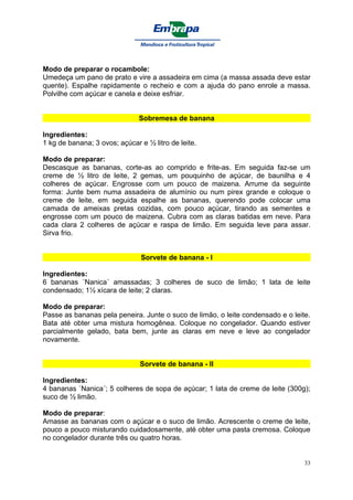 Modo de preparar o rocambole:
Umedeça um pano de prato e vire a assadeira em cima (a massa assada deve estar
quente). Espalhe rapidamente o recheio e com a ajuda do pano enrole a massa.
Polvilhe com açúcar e canela e deixe esfriar.


                               Sobremesa de banana

Ingredientes:
1 kg de banana; 3 ovos; açúcar e ½ litro de leite.

Modo de preparar:
Descasque as bananas, corte-as ao comprido e frite-as. Em seguida faz-se um
creme de ½ litro de leite, 2 gemas, um pouquinho de açúcar, de baunilha e 4
colheres de açúcar. Engrosse com um pouco de maizena. Arrume da seguinte
forma: Junte bem numa assadeira de alumínio ou num pirex grande e coloque o
creme de leite, em seguida espalhe as bananas, querendo pode colocar uma
camada de ameixas pretas cozidas, com pouco açúcar, tirando as sementes e
engrosse com um pouco de maizena. Cubra com as claras batidas em neve. Para
cada clara 2 colheres de açúcar e raspa de limão. Em seguida leve para assar.
Sirva frio.


                               Sorvete de banana - I

Ingredientes:
6 bananas ´Nanica´ amassadas; 3 colheres de suco de limão; 1 lata de leite
condensado; 1½ xícara de leite; 2 claras.

Modo de preparar:
Passe as bananas pela peneira. Junte o suco de limão, o leite condensado e o leite.
Bata até obter uma mistura homogênea. Coloque no congelador. Quando estiver
parcialmente gelado, bata bem, junte as claras em neve e leve ao congelador
novamente.


                               Sorvete de banana - II

Ingredientes:
4 bananas `Nanica´; 5 colheres de sopa de açúcar; 1 lata de creme de leite (300g);
suco de ½ limão.

Modo de preparar:
Amasse as bananas com o açúcar e o suco de limão. Acrescente o creme de leite,
pouco a pouco misturando cuidadosamente, até obter uma pasta cremosa. Coloque
no congelador durante três ou quatro horas.


                                                                                 33
 