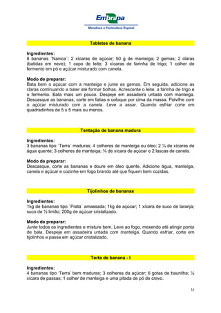 Tabletes de banana

Ingredientes:
8 bananas ´Nanica´; 2 xícaras de açúcar; 50 g de manteiga; 2 gemas; 2 claras
(batidas em neve); 1 copo de leite; 3 xícaras de farinha de trigo; 1 colher de
fermento em pó e açúcar misturado com canela.

Modo de preparar:
Bata bem o açúcar com a manteiga e junte as gemas. Em seguida, adicione as
claras continuando a bater até formar bolhas. Acrescente o leite, a farinha de trigo e
o fermento. Bata mais um pouco. Despeje em assadeira untada com manteiga.
Descasque as bananas, corte em fatias e coloque por cima da massa. Polvilhe com
o açúcar misturado com a canela. Leve a assar. Quando esfriar corte em
quadradinhos de 5 x 5 mais ou menos.



                           Tentação de banana madura

Ingredientes:
3 bananas tipo `Terra´ maduras; 4 colheres de manteiga ou óleo; 2 ¼ de xícaras de
água quente; 3 colheres de manteiga; ¾ de xícara de açúcar e 2 lascas de canela.

Modo de preparar:
Descasque, corte as bananas e doure em óleo quente. Adicione água, manteiga,
canela e açúcar e cozinhe em fogo brando até que fiquem bem cozidas.



                              Tijolinhos de bananas

Ingredientes:
1kg de bananas tipo `Prata´ amassada; 1kg de açúcar; 1 xícara de suco de laranja;
suco de ½ limão; 200g de açúcar cristalizado.

Modo de preparar:
Junte todos os ingredientes e misture bem. Leve ao fogo, mexendo até atingir ponto
de bala. Despeje em assadeira untada com manteiga. Quando esfriar, corte em
tijolinhos e passe em açúcar cristalizado.



                                Torta de banana - I

Ingredientes:
4 bananas tipo ‘Terra’ bem maduras; 3 colheres da açúcar; 6 gotas de baunilha; ½
xícara de passas; 1 colher de manteiga e uma pitada de pó de cravo.

                                                                                    35
 