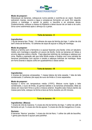 Modo de preparar:
Descasque as bananas, coloque-as numa panela e cozinhe-as ao vapor. Quando
estiverem macias, escorra a água e amasse-as formando um purê. Em seguida,
misture a manteiga, o açúcar (a gosto), a baunilha e as ameixas secas.
Posteriormente, coloque a massa na frigideira e deixe dourar de um lado e do outro.
Sirva como sobremesa após o almoço ou o jantar.



                                Torta de banana - II

Ingredientes:
1 kg de banana tipo ´Prata´; 14 colheres de sopa de farinha de trigo; 1 colher de chá
bem cheia de fermento; 10 colheres de sopa de açúcar e 200g de manteiga.

Modo de preparar:
Misture a farinha com o fermento e o açúcar fazendo uma farofa. Unte um tabuleiro
médio com manteiga e espalhe um pouco da farofa. Corte as bananas em fatias e
arrume algumas sobre a farofa. Faça algumas bolinhas de manteiga e salpique por
cima. Repita a operação até que toda farofa acabe e finalize com uma camada de
bananas polvilhadas com açúcar e canela e salpique bolinhas de manteiga. Asse
em forno brando e depois corte em quadradinhos e deixe esfriar.



                               Torta de banana - III

Ingredientes:
2 xícaras de bananas amassadas; 1 massa básica de torta assada; 1 lata de leite
condensado; 2 colheres (de sopa) de suco de limão e 2 ovos separados.

Modo de preparar:
Aqueça o forno em temperatura média (170ºC). Misture numa tigela o leite
condensado, o suco de limão, as gemas batidas e as bananas amassadas. Bata as
claras em neve bem firme e junte a mistura anterior. Espalhe esta mistura dentro da
massa para torta, coloque na forma e leve ao forno durante uns 20 minutos.



                               Torta de banana - IV

Ingredientes: (Massa)
1 xícara de chá de maizena; ¾ xícara de chá de farinha de trigo; 1 colher de café de
fermento em pó; ¾ xícara de chá de açúcar; ¾ xícara de chá de margarina e 2 ovos.

Recheio:
6 bananas ´Nanica´ grandes; 1 xícara de chá de Karo; 1 colher de café de baunilha;
1 gema para dourar e açúcar para polvilhar.

                                                                                   36
 