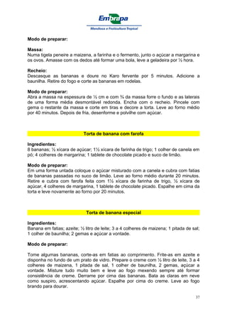 Modo de preparar:

Massa:
Numa tigela peneire a maizena, a farinha e o fermento, junto o açúcar a margarina e
os ovos. Amasse com os dedos até formar uma bola, leve a geladeira por ½ hora.

Recheio:
Descasque as bananas e doure no Karo fervente por 5 minutos. Adicione a
baunilha. Retire do fogo e corte as bananas em rodelas.

Modo de preparar:
Abra a massa na espessura de ½ cm e com ¾ da massa forre o fundo e as laterais
de uma forma média desmontável redonda. Encha com o recheio. Pincele com
gema o restante da massa e corte em tiras e decore a torta. Leve ao forno médio
por 40 minutos. Depois de fria, desenforme e polvilhe com açúcar.



                            Torta de banana com farofa

Ingredientes:
8 bananas; ½ xícara de açúcar; 1½ xícara de farinha de trigo; 1 colher de canela em
pó; 4 colheres de margarina; 1 tablete de chocolate picado e suco de limão.

Modo de preparar:
Em uma forma untada coloque o açúcar misturado com a canela e cubra com fatias
de bananas passadas no suco de limão. Leve ao forno médio durante 20 minutos.
Retire e cubra com farofa feita com 1½ xícara de farinha de trigo, ½ xícara de
açúcar, 4 colheres de margarina, 1 tablete de chocolate picado. Espalhe em cima da
torta e leve novamente ao forno por 20 minutos.



                             Torta de banana especial

Ingredientes:
Banana em fatias; azeite; ½ litro de leite; 3 a 4 colheres de maizena; 1 pitada de sal;
1 colher de baunilha; 2 gemas e açúcar a vontade.

Modo de preparar:

Tome algumas bananas, corte-as em fatias ao comprimento. Frite-as em azeite e
disponha no fundo de um prato de vidro. Prepare o creme com ½ litro de leite, 3 a 4
colheres de maizena, 1 pitada de sal, 1 colher de baunilha, 2 gemas, açúcar a
vontade. Misture tudo muito bem e leve ao fogo mexendo sempre até formar
consistência de creme. Derrame por cima das bananas. Bata as claras em neve
como suspiro, acrescentando açúcar. Espalhe por cima do creme. Leve ao fogo
brando para dourar.

                                                                                     37
 