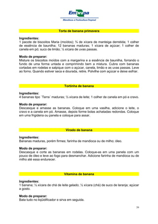 Torta de banana primavera

Ingredientes:
1 pacote de biscoitos Maria (moídos); ¾ de xícara de manteiga derretida; 1 colher
de essência de baunilha; 12 bananas maduras; 1 xícara de açúcar; 1 colher de
canela em pó; suco de limão; ½ xícara de uvas passas.

Modo de preparar:
Misture os biscoitos moídos com a margarina e a essência de baunilha, forrando o
fundo de uma forma untada e comprimindo bem a mistura. Cubra com bananas
cortadas em rodelas e salpique com o açúcar, canela, limão e as uvas passas. Leve
ao forno. Quando estiver seca e dourada, retire. Polvilhe com açúcar e deixe esfriar.



                                Tortinha de banana

Ingredientes:
4 bananas tipo `Terra´ maduras; ½ xícara de leite; 1 colher de canela em pó e cravo.

Modo de preparar:
Descasque e amasse as bananas. Coloque em uma vasilha, adicione o leite, o
cravo e a canela em pó. Amasse, depois forme bolas achatadas redondas. Coloque
em uma frigideira ou panela e coloque para assar.



                                 Virado de banana

Ingredientes:
Bananas maduras, porém firmes; farinha de mandioca ou de milho; óleo.

Modo de preparar:
Descasque e corte as bananas em rodelas. Coloque-as em uma panela com um
pouco de óleo e leve ao fogo para desmanchar. Adicione farinha de mandioca ou de
milho até essa endurecer.



                                Vitamina de banana

Ingredientes:
1 banana; ½ xícara de chá de leite gelado; ½ xícara (chá) de suco de laranja; açúcar
a gosto.

Modo de preparar:
Bata tudo no liqüidificador e sirva em seguida.

                                                                                   39
 
