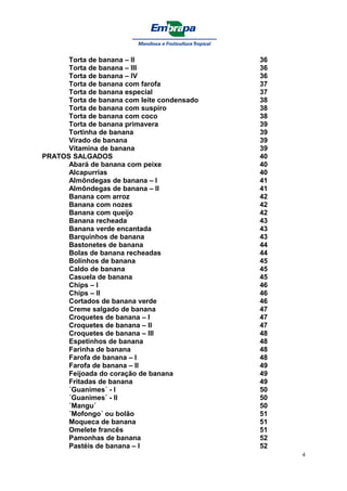 Torta de banana – II                   36
      Torta de banana – lll                  36
      Torta de banana – lV                   36
      Torta de banana com farofa             37
      Torta de banana especial               37
      Torta de banana com leite condensado   38
      Torta de banana com suspiro            38
      Torta de banana com coco               38
      Torta de banana primavera              39
      Tortinha de banana                     39
      Virado de banana                       39
      Vitamina de banana                     39
PRATOS SALGADOS                              40
      Abará de banana com peixe              40
      Alcapurrias                            40
      Almôndegas de banana – I               41
      Almôndegas de banana – II              41
      Banana com arroz                       42
      Banana com nozes                       42
      Banana com queijo                      42
      Banana recheada                        43
      Banana verde encantada                 43
      Barquinhos de banana                   43
      Bastonetes de banana                   44
      Bolas de banana recheadas              44
      Bolinhos de banana                     45
      Caldo de banana                        45
      Casuela de banana                      45
      Chips – I                              46
      Chips – II                             46
      Cortados de banana verde               46
      Creme salgado de banana                47
      Croquetes de banana – I                47
      Croquetes de banana – II               47
      Croquetes de banana – III              48
      Espetinhos de banana                   48
      Farinha de banana                      48
      Farofa de banana – I                   48
      Farofa de banana – II                  49
      Feijoada do coração de banana          49
      Fritadas de banana                     49
      ´Guanimes´ - I                         50
      ´Guanimes´ - II                        50
      ´Mangu´                                50
      ´Mofongo´ ou bolão                     51
      Moqueca de banana                      51
      Omelete francês                        51
      Pamonhas de banana                     52
      Pastéis de banana – I                  52
                                                  4
 