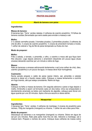 PRATOS SALGADOS


                           Abará de banana com peixe

Ingredientes:

Massa de banana:
8 bananas tipo `Terra´ verdes raladas; 2 colheres de coentro picadinho; 15 folhas da
banana cozidas (ferventada que será usada para enrolar a massa) e sal.

Molho:
3 ½ cebola vermelha picada; 3 tomates picados; 2 pimentões picados; 2 colheres de
chá de alho; ½ xícara de coentro picadinho; ½ xícara de amendoim torrado e moído;
1 colher de coloral e 1kg de filé de peixe temperado ou frutos do mar.

Modo de preparar:

Molho:
Frite a cebola, o tomate, o pimentão, o alho, o coentro e mexa até que fique bem
frito (dourar). Logo depois adicione o amendoim dissolvido em pouca água (duas
xícaras) deixando cozinhar por um minuto e retire do fogo.

Massa:
Rale as bananas e amasse adicionando lentamente o sal (uma colher de chá), óleo,
coentro (picadinho) e um pouco da água. A massa deve ficar homogênea.

Cozimento:
Numa panela prepare o caldo de peixe (peixe inteiro, sal, pimentão e cebola)
escorra e deixe só o líquido nesse caldo. Coloque a massa lentamente e cozinhe
em fogo brando, até que esteja consistente. Retire do fogo.

Abarás:
Coloque na folha a massa da banana. Em seguida adicione o peixe e logo depois o
molho. Embrulhe e assim vá formando cada um dos bolos. Uma vez empacotado e
devidamente amarrado os bolos com barbante de algodão, coloque para ferver em
água quente por uns 20 minutos. Após a fervura escorra e deixe esfriar.


                                   `Alcapurrias´

Ingredientes:
3 bananas tipo `Terra´ verdes; 3 colheres de manteiga; 2 xícaras de picadinho para
recheio; 750g de mangarito (mangará) ou inhame; 1 colher de sal e óleo para fritar.

Modo de preparar:
Descasque as bananas e os mangaritos (mangará) ou inhame. Deixe em água de
sal por uns minutos. Rale pela parte mais fina do ralo. Adicione a manteiga, sal e
misture bem. Prepare o recheio de carne. Coloque duas colheres da massa sobre
                                                                                  40
 