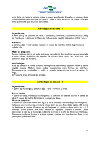 uma folha de banana untada sobre o papel parafinado. Espalhe e coloque duas
colheres de recheio de carne no centro. Dobre a folha em forma de pastel. Frite em
óleo quente até que doure os dois lados.


                           Almôndegas de banana - I

Ingredientes:
Caldo: 800 g de costelas de vaca; 1 pimentão; 2 cebolas; 2 colheres de alho; 200g
de mandioca; ½ cenoura e 2 latas de milhos verde (quatro espigas de milho verde).

Bolinhas:
2 bananas tipo ‘Terra’ verdes raladas; ½ xícara de coentro; molho de pimentão e
cebola frita.

Modo de preparar:
Faça o caldo de carne normal e adicionar os pedaços de mandioca, cenoura cortada
e duas folhas picadinhas de repolho. Se o caldo ficar muito ralo, adicionar uma
colher de sopa de maisena.

Almôndegas:
Rale as bananas e forme a massa homogênea adicionando coentro, molho e carne
cozida picada. Misture todos estes ingredientes para formar as bolinhas.
Posteriormente cozinhá-las no caldo e quando estiverem na superfície retirar do
fogo.
Sirva como prato principal do almoço.


                           Almôndegas de banana - II

Ingredientes:
1 colher de manteiga; 2 bananas tipo `Terra´ verdes e 2 ovos

Para o molho:
1 colher de óleo, manteiga ou margarina; 2 colheres de cebola picada; 1 dente de
alho; 1 xícara de molho de tomate e ½ xícara de água.
Modo de preparar:
Cozinhe as bananas verdes em água e sal e amasse com manteiga ou margarina.
Adicione os ovos inteiros à mistura e bata bem até que fique todo ligado. Dê forma
de bolinhas à massa. Coloque as almôndegas no molho e deixe cozinhar por 5
minutos. Sirva quente. Em uma panela ou frigideira prepare o molho. Deixe
esquentar o óleo ou a manteiga. Adicione a cebola e o alho ao óleo ou à manteiga.
Coloque o molho de tomate e a água e deixe cozinhar em fogo brando. Sirva como
prato principal ou entrada.




                                                                                  41
 